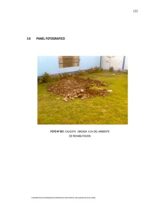 122




3.9         PANEL FOTOGRAFICO




                              FOTO Nº ES1: CALICATA UBICADA A 2m DEL AMBIENTE
                                                      DE REHABILITACION




      PLAN MAESTRO DE INVERSIONES EN INFRAESTRUCTURA HOSPITAL SAN JUAN BAUTISTA DE HUARAL
 