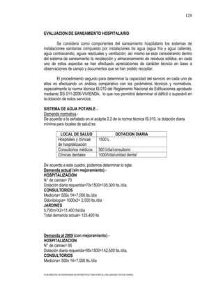 128



EVALUACION DE SANEAMIENTO HOSPITALARIO

         Se considera como componentes del saneamiento hospitalario los sistemas de
instalaciones sanitarias compuesto por instalaciones de agua (agua fría y agua caliente),
agua contraicendio, aguas residuales y ventilación; así mismo se esta considerando dentro
del sistema de saneamiento la recolección y almacenamiento de residuos sólidos; en cada
uno de estos aspectos se han efectuado apreciaciones de carácter técnico en base a
observaciones de campo y documentos que se han podido recopilar.

        El procedimiento seguido para determinar la capacidad del servicio en cada uno de
ellos es efectuando un análisis comparativo con los parámetros técnicos y normativos,
especialmente la norma técnica IS.010 del Reglamento Nacional de Edificaciones aprobado
mediante DS 011-2006-VIVIENDA, lo que nos permitirá determinar el déficit o superávit en
la dotación de estos servicios.

SISTEMA DE AGUA POTABLE.-
Demanda normativa.-
De acuerdo a lo señalado en el acápite 2.2 de la norma técnica IS.010, la dotación diaria
mínima para locales de salud es:

              LOCAL DE SALUD                                      DOTACION DIARIA
             Hospitales y clínicas                1500 L
             de hospitalización
             Consultorios médicos                 500 l/dia/consultorio
             Clínicas dentales                    1000/l/dia/unidad dental

De acuerdo a este cuadro, podemos determinar lo sgte:
Demanda actual (sin mejoramiento).-
HOSPITALIZACION
N° de camas= 70
Dotación diaria requerida=70x1500=105,000 lts./día.
CONSULTORIOS
Medicina= 500x 14=7,000 lts./día
Odontología= 1000x2= 2,000 lts./día
JARDINES
5,700m2X2=11,400 lts/dia
Total demanda actual= 125,400 lts



Demanda al 2009 (con mejoramiento).-
HOSPITALIZACION
N° de camas= 95
Dotación diaria requerida=95x1500=142,500 lts./día.
CONSULTORIOS
Medicina= 500x 14=7,000 lts./día


PLAN MAESTRO DE INVERSIONES EN INFRAESTRUCTURA HOSPITAL SAN JUAN BAUTISTA DE HUARAL
 
