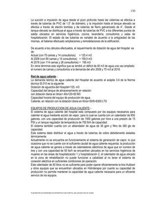 130

La succión e impulsión de agua desde el pozo profundo hasta las cisternas se efectúa a
través de tuberías de PVC de 1.5” de diámetro, y la impulsión hasta el tanque elevado se
efectúa a través de electro bombas y de tuberías de fierro galvanizado de 4”. Desde el
tanque elevado se distribuye el agua a través de tuberías de PVC a los diferentes puntos de
salida ubicados en servicios higiénicos, cocina, lavandería, consultorios y salas de
hospitalización. El estado de las tuberías es variable de acuerdo a la antigüedad de las
mismas, al haberse efectuado ampliaciones y remodelaciones de la edificación.

De acuerdo a los cálculos efectuados, el requerimiento de dotación de agua del Hospital es
de:
Actual (con 70 camas y 14 consultorios) = 125.4 m3
Al 2009 (con 95 camas y 14 consultorios) = 159.5 m3
Al 2018 (con 114 camas y 26 consultorios) = 195 m3
En otros términos esto significa que se tendrá un déficit de 40 m3 de agua una vez ampliado
el numero de camas y consultorios a la demanda del año 2009 y 75 m3 al 2018.

Red de agua caliente.-
La demanda teórica de agua caliente del Hospital de acuerdo al acápite 3.4 de la Norma
técnica IS.010 es la siguiente:
Dotación de agua/día del Hospital=125. m3
Capacidad del tanque de almacenamiento en relación
con dotación diaria en litros=.40x125=50 M3
Capacidad horaria del equipo de producción de agua
Caliente, en relación con la dotación diaria en litros=50/6=8300 LTS

EQUIPOS DE PRODUCCION DE AGUA CALIENTE.-
El sistema de agua caliente del hospital esta compuesto por los equipos necesarios para
calentar el agua mediante acción de vapor, para lo cual se cuenta con un calentador de 850
galones, con una capacidad de producción de 1500 galones por hora a una presión de 15
PSI y un tanque regulador de temperatura de 700 lb/h de capacidad.
El sistema también cuenta con un ablandador de agua de 36 gpm y filtro de 360 gls de
capacidad.
Este sistema debe distribuir el agua a través de tuberías de cobre debidamente aisladas
térmicamente.
Actualmente no se encuentra en funcionamiento el sistema de generación de vapor, lo que
ocasiona que no se cuente con el suficiente caudal de agua caliente requerida; la producción
de agua caliente se genera a través de calentadores eléctricos de agua que en numero de
tres y con una capacidad de 50 lts/h se encuentran ubicados en los servicios higiénicos de
mujeres en las áreas de hospitalización 1 y hospitalización 2, el calentador de agua ubicado
en la zona de rehabilitación no puede funcionar a cabalidad al no tener el sistema de
conexión eléctrica en suficientes condiciones de operación.
Este calentador de 50 litros no es suficiente para poder operar eficientemente la tina Hubbart
y otros equipos que se encuentran ubicados en Hidroterapia por cuanto su capacidad de
producción no permite mantener la capacidad de agua caliente necesaria para un eficiente
servicio de los equipos.




PLAN MAESTRO DE INVERSIONES EN INFRAESTRUCTURA HOSPITAL SAN JUAN BAUTISTA DE HUARAL
 