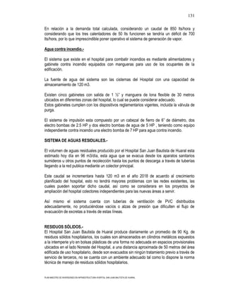 131

En relación a la demanda total calculada, considerando un caudal de 850 lts/hora y
considerando que los tres calentadores de 50 lts funcionen se tendría un déficit de 700
lts/hora, por lo que imprescindible poner operativo el sistema de generación de vapor.

Agua contra incendio.-

El sistema que existe en el hospital para combatir incendios es mediante alimentadores y
gabinete contra incendio equipados con mangueras para uso de los ocupantes de la
edificación.

La fuente de agua del sistema son las cisternas del Hospital con una capacidad de
almacenamiento de 120 m3.

Existen cinco gabinetes con salida de 1 ½” y manguera de lona flexible de 30 metros
ubicados en diferentes zonas del hospital, lo cual se puede considerar adecuado.
Estos gabinetes cumplen con los dispositivos reglamentarios vigentes, incluida la válvula de
purga.

El sistema de impulsión esta compuesto por un cabezal de fierro de 6” de diámetro, dos
electro bombas de 2.5 HP y dos electro bombas de agua de 5 HP , teniendo como equipo
independiente contra incendio una electro bomba de 7 HP para agua contra incendio.

SISTEMA DE AGUAS RESIDUALES.-

El volumen de aguas residuales producido por el Hospital San Juan Bautista de Huaral esta
estimado hoy día en 96 m3/día, esta agua que se evacua desde los aparatos sanitarios
sumideros u otros puntos de recolección hasta los puntos de descarga a través de tuberías
llegando a la red publica mediante un colector principal.

Este caudal se incrementara hasta 120 m3 en el año 2018 de acuerdo al crecimiento
planificado del hospital, esto no tendrá mayores problemas con las redes existentes, las
cuales pueden soportar dicho caudal, así como se considerara en los proyectos de
ampliación del hospital colectores independientes para las nuevas áreas a servir.

Así mismo el sistema cuenta con tuberías de ventilación de PVC distribuidos
adecuadamente, no produciéndose vacíos o alzas de presión que dificulten el flujo de
evacuación de excretas a través de estas líneas.


RESIDUOS SÓLIDOS.-
El Hospital San Juan Bautista de Huaral produce diariamente un promedio de 90 Kg. de
residuos sólidos hospitalarios, los cuales son almacenados en cilindros metálicos expuestos
a la intemperie y/o en bolsas plásticas de una forma no adecuada en espacios provisionales
ubicados en el lado Noreste del Hospital, a una distancia aproximada de 50 metros del área
edificada de uso hospitalario, desde son evacuados sin ningún tratamiento previo a través de
servicio de terceros, no se cuenta con un ambiente adecuado tal como lo dispone la norma
técnica de manejo de residuos sólidos hospitalarios.


PLAN MAESTRO DE INVERSIONES EN INFRAESTRUCTURA HOSPITAL SAN JUAN BAUTISTA DE HUARAL
 