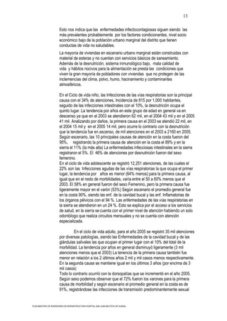 13

                       Esto nos indica que las enfermedades infectocontagiosas siguen siendo las
                       más prevalentes probablemente por los factores condicionantes, nivel socio
                       económico bajo de la población urbano marginal del distrito que tienen
                       conductas de vida no saludables.
                       La mayoría de viviendas en escenario urbano marginal están construidas con
                       material de esteras y no cuentan con servicios básicos de saneamiento.
                       Además de la desnutrición, sistema inmunológico bajo, mala calidad de
                       vida y hábitos nocivos para la alimentación se presta las condiciones que
                       viven la gran mayoría de pobladores con viviendas que no protegen de las
                       inclemencias del clima, polvo, humo, hacinamiento y contaminantes
                       atmosféricos.

                       En el Ciclo de vida niño, las Infecciones de las vías respiratorias son la principal
                       causa con el 34% de atenciones, Incidencia de 815 por 1,000 habitantes,
                       seguido de las infecciones intestinales con el 10%, la desnutrición ocupa el
                       quinto lugar. La tendencia por años en este grupo de edad en general va en
                       descenso ya que en el 2003 se atendieron 62 mil, en el 2004 43 mil y en el 2005
                       41 mil. Analizando por daños, la primera causa en el 2003 se atendió 22 mil, en
                       el 2004 15 mil y en el 2005 14 mil, pero ocurre lo contrario con la desnutrición
                       que la tendencia fue en ascenso, de mil atenciones en el 2003 a 2160 en 2005.
                       Según escenario, las 10 principales causas de atención en la costa fueron del
                       95%, registrando la primera causa de atención en la costa el 89% y en la
                       sierra el 11% (la más alta) La enfermedades infecciosas intestinales en la sierra
                       registraron el 5%. El 46% de atenciones por desnutrición fueron del sexo
                       femenino.
                       En el ciclo de vida adolescente se registró 12,251 atenciones, de las cuales el
                       22% son las Infecciones agudas de las vías respiratorias la que ocupa el primer
                       lugar, la tendencia por años es menor (64% menos) para la primera causa, al
                       igual que en el resto de morbilidades, varía entre el 50 a 60% menos que el
                       2003. El 58% en general fueron del sexo Femenino, pero la primera causa fue
                       ligeramente mayor en el varón (53%) Según escenario el promedio general fue
                       en la costa 90%, siendo las enf. de la cavidad bucal y las enf. Inflamatorias de
                       los órganos pélvicos con el 94 %. Las enfermedades de las vías respiratorias en
                       la sierra se atendieron en un 24 %. Esto se explica por el acceso a los servicios
                       de salud, en la sierra se cuenta con el primer nivel de atención habiendo un solo
                       odontólogo que realiza circuitos mensuales y no se cuenta con atención
                       especializada.

                                En el ciclo de vida adulto, para el año 2005 se registró 35 mil atenciones
                       por diversas patologías, siendo las Enfermedades de la cavidad bucal y de las
                       glándulas salivales las que ocupan el primer lugar con el 10% del total de la
                       morbilidad. La tendencia por años en general disminuyó ligeramente (3 mil
                       atenciones menos que el 2003) La tenencia de la primera causa también fue
                       menor en relación a los 2 últimos años 2 mil y mil casos menos respectivamente.
                       En la segunda causa se mantiene igual en los últimos 3 años (por encima de 3
                       mil casos)
                       Todo lo contrario ocurrió con la dorsopatías que se incrementó en el año 2005.
                       Según sexo podemos observar que el 72% fueron los varones para la primera
                       causa de morbilidad y según escenario el promedio general en la costa es de
                       91%, registrándose las infecciones de transmisión predominantemente sexual


PLAN MAESTRO DE INVERSIONES EN INFRAESTRUCTURA HOSPITAL SAN JUAN BAUTISTA DE HUARAL
 