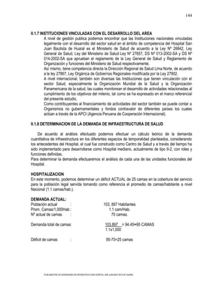 144



II.1.7 INSTITUCIONES VINCULADAS CON EL DESARROLLO DEL AREA
         A nivel de gestión publica podemos encontrar que las Instituciones nacionales vinculadas
         legalmente con el desarrollo del sector salud en el ámbito de competencia del Hospital San
         Juan Bautista de Huaral es el Ministerio de Salud de acuerdo a la Ley Nº 26842, Ley
         General de Salud, Ley del Ministerio de Salud Ley Nº 27657, DS Nº 013-2002-SA y DS Nº
         014-2002-SA que aprueban el reglamento de la Ley General de Salud y Reglamento de
         Organización y funciones del Ministerio de Salud respectivamente.
         Así mismo, tiene competencia directa la Dirección Regional de Salud Lima Norte, de acuerdo
         a la ley 27867, Ley Orgánica de Gobiernos Regionales modificada por la Ley 27902.
         A nivel internacional, también son diversas las Instituciones que tienen vinculación con el
         sector Salud, especialmente la Organización Mundial de la Salud y la Organización
         Panamericana de la salud, las cuales monitorean el desarrollo de actividades relacionadas al
         cumplimiento de los objetivos del milenio, tal como se ha expresado en el marco referencial
         del presente estudio.
         Como contribuyentes al financiamiento de actividades del sector también se puede contar a
         Organismos no gubernamentales y fondos contravalor de diferentes países los cuales
         actúan a través de la APCI (Agencia Peruana de Cooperación Internacional).

II.1.8 DETERMINACION DE LA DEMANDA DE INFRAESTRUCTURA DE SALUD

    De acuerdo al análisis efectuado podemos efectuar un cálculo teórico de la demanda
cuantitativa de infraestructura en los diferentes espacios de temporalidad planteados, considerando
los antecedentes del Hospital, el cual fue construido como Centro de Salud y a través del tiempo ha
sido implementado para desarrollarse como Hospital mediano, actualmente de tipo II-2, con roles y
funciones definidas.
Para determinar la demanda efectuaremos el análisis de cada una de las unidades funcionales del
Hospital.

HOSPITALIZACION
En este momento, podemos determinar un déficit ACTUAL de 25 camas en la cobertura del servicio
para la población legal servida tomando como referencia el promedio de camas/habitante a nivel
Nacional (1.1 camas/hab.).

DEMANDA ACTUAL:
Población actual     :                                         103, 897 Habitantes
Prom. Camas/1,000Hab :                                            1.1 cam/Hab.
Nº actual de camas   :                                              70 camas.

Demanda total de camas:                                         103,897 = 94.45≈95 CAMAS
                                                                1.1x1,000

Déficit de camas                :                                95-70=25 camas




        PLAN MAESTRO DE INVERSIONES EN INFRAESTRUCTURA HOSPITAL SAN JUAN BAUTISTA DE HUARAL
 