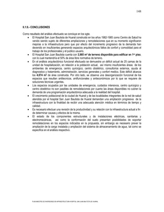 148



II.1.9.- CONCLUSIONES

Como resultado del análisis efectuado se concluye en los sgte.
       El Hospital San Juan Bautista de Huaral construido en los años 1982-1985 como Centro de Salud ha
       venido siendo sujeto de diferentes ampliaciones y remodelaciones que en su momento significaron
       mejoras a la infraestructura pero que por efecto del incremento progresivo de la demanda han
       devenido en insuficientes generando espacios arquitectónicos faltos de confort y comodidad para el
       trabajo de los profesionales y el publico usuario.
       El Hospital San Juan Bautista cuenta con 3,985 m2 de terreno disponible para edificar en 1er piso,
       con lo cual mantendría el 50% de área libre normativa de terreno.
       En el análisis arquitectónico funcional efectuado se demuestra un déficit actual de 25 camas de la
       unidad de hospitalización, en relación a la población actual, así mismo insuficientes áreas de los
       ambientes de emergencia, centro quirúrgico, centro obstétrico, consultorios externos, ayuda al
       diagnostico y tratamiento, administración, servicios generales y confort medico. Este déficit alcanza
       los 4,074 m2 de área construida. Por otro lado, se observa una desorganización funcional de los
       espacios que resultan antitecnicos, antifuncionales y antieconómicos por lo que se requiere de
       soluciones técnicas urgentes.
       Los espacios ocupados por las unidades de emergencia, cuidados intensivos, centro quirúrgico y
       centro obstétrico no son pasibles de remodelaciones por cuanto las áreas disponibles no cubren la
       demanda de una programación arquitectónica adecuada a la realidad del hospital.
       El crecimiento poblacional de la ciudad de Huaral y de las localidades integrantes de la red de salud
       atendida por el hospital San Juan Bautista de Huaral demandan una ampliación progresiva de la
       infraestructura con la finalidad de recibir una adecuada atención médica en términos de tiempo y
       calidad.
       Es necesario efectuar una revisión de la productividad y su relación con la infraestructura actual a fin
       de determinar causas y efectos de la misma.
       El estado de los componentes estructurales y de instalaciones eléctricas, sanitarias y
       electromecánicas, así como la conformación del suelo presentan posibilidades de soportar
       remodelaciones en los espacios indicados en la propuesta, sin embargo es necesario prever la
       ampliación de la carga instalada y ampliación del sistema de almacenamiento de agua, tal como se
       especifica en el análisis respectivo.




        PLAN MAESTRO DE INVERSIONES EN INFRAESTRUCTURA HOSPITAL SAN JUAN BAUTISTA DE HUARAL
 