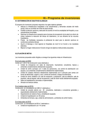 149




                                                             III.- Programa de inversiones
III.1.DETERMINACIÓN DE OBJETIVOS GLOBALES

El programa de inversiones propuesto responde a los sgtes objetivos globales:
         Adecuar la infraestructura hospitalaria a las características y demandas actuales del medio
         social y físico en el ámbito de la Red de salud servida.
         Facilitar la atención oportuna y adecuada de acuerdo al nivel de complejidad del Hospital y a sus
         características funcionales.
         Optimizar la infraestructura necesaria para el proceso de recuperación de la salud con ahorro de
         costos mediante la reducción del tiempo de tratamiento y el uso eficiente de los recursos
         hospitalarios.
         Prestar las facilidades necesarias al profesional de salud para la atención oportuna en
         condiciones sanitarias idóneas
         Asumir el liderazgo a nivel regional en Hospitales de nivel II-2 en función a los resultados
         obtenidos.
         Mejorar la imagen institucional en función al logro de objetivos institucionales propuestos.


III.2.FIJACIÓN DE METAS

Las inversiones propuestas están dirigidas a conseguir las siguientes metas en infraestructura:

En el corto plazo (al 2009):
Contar con 1,425 m2 de construcción nueva destinada a:
         Unidad de emergencia con salas de observación, traumashock, consultorios. tópicos y
         ambientes complementarios debidamente equipados.
         Unidad de centro quirúrgico con 3 salas de operaciones, una central de esterilización con
         equipos y sus ambientes complementarios debidamente implementados.
         Unidad de cuidados intensivos debidamente implementada con 6 cubículos para camas con
         tomas de electricidad, oxigeno y vacío, central de monitoreo y trabajo de enfermeras.
         Unidad de centro obstétrico con sala de evaluación y preparación, sala de dilatación, sala de
         expulsión, sala de legrado, sala de recuperación y sala de recién nacido debidamente equipada.
         Salas de hospitalización renovadas e implementadas.
         Almacén de residuos sólidos.

En el mediano plazo (al 2013):
Construcción y/o remodelación de 2,860 m2, destinados a :
        Unidad de consulta externa con 26 consultorios, destinados a consultorios generales y
        especializados debidamente implementados.
        Departamento de medicina física y rehabilitación equipado.
        Unidad de hospitalización con 95 camas.
        Ambientes de farmacia, caja, unidad de administración, y ambientes de confort medico.

En el largo plazo (al 2018)
Construcción y/o remodelación de 835 m2, destinados a :
          Unidad de hospitalización con 114 camas


    PLAN MAESTRO DE INVERSIONES EN INFRAESTRUCTURA HOSPITAL SAN JUAN BAUTISTA DE HUARAL
 