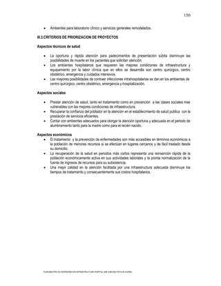 150

          Ambientes para laboratorio clínico y servicios generales remodelados.

III.3.CRITERIOS DE PRIORIZACION DE PROYECTOS

Aspectos técnicos de salud

          La oportuna y rápida atención para padecimientos de presentación súbita disminuye las
          posibilidades de muerte en los pacientes que solicitan atención.
          Los ambientes hospitalarios que requieren las mejores condiciones de infraestructura y
          equipamiento por la labor clínica que en ellos se desarrolla son centro quirúrgico, centro
          obstétrico, emergencia y cuidados intensivos.
          Las mayores posibilidades de contraer infecciones intrahospitalarias se dan en los ambientes de
          centro quirúrgico, centro obstétrico, emergencia y hospitalización.

Aspectos sociales

          Prestar atención de salud, tanto en tratamiento como en prevención a las clases sociales mas
          vulnerables con las mejores condiciones de infraestructura.
          Recuperar la confianza del poblador en la atención en el establecimiento de salud publica con la
          prestación de servicios eficientes.
          Contar con ambientes adecuados para otorgar la atención oportuna y adecuada en el periodo de
          alumbramiento tanto para la madre como para el recién nacido.

Aspectos económicos
       El tratamiento y la prevención de enfermedades son más accesibles en términos económicos a
       la población de menores recursos si se efectúan en lugares cercanos y de fácil traslado desde
       su domicilio.
       La recuperación de la salud en periodos más cortos representa una reinserción rápida de la
       población económicamente activa en sus actividades laborales y la pronta normalización de la
       fuente de ingresos de recursos para su subsistencia.
       Una mejor calidad en la atención facilitada por una infraestructura adecuada disminuye los
       tiempos de tratamiento y consecuentemente sus costos hospitalarios.




    PLAN MAESTRO DE INVERSIONES EN INFRAESTRUCTURA HOSPITAL SAN JUAN BAUTISTA DE HUARAL
 