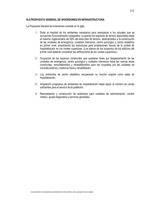 152

III.4.PROPUESTA GENERAL DE INVERSIONES EN INFRAESTRUCTURA

La Propuesta General de Inversiones consiste en lo sgte:

          1. Dotar al hospital de los ambientes necesarios para reemplazar a los actuales que se
             encuentran funcionalmente colapsados, ocupando los espacios de terreno disponibles hasta
             el máximo reglamentario de 50% del área total de terreno, destinándolos a la construcción
             de las unidades de emergencia, cuidados intensivos, centro quirúrgico y centro obstétrico
             en primer nivel, proyectando las estructuras para ampliaciones futuras de la unidad de
             hospitalización en los niveles superiores. (Los planos de los proyectos de los edificios del
             primer nivel deberán considerar las edificaciones de los niveles superiores.)

          2. Ocupación de los espacios construidos que quedaran libres por desplazamiento de las
             unidades de emergencia, centro quirúrgico y cuidados intensivos hacia las nuevas áreas
             construidas, remodelándolos y rehabilitándolos para ser ocupados por las unidades de
             consulta externa y medicina física y rehabilitación.

          3. Los ambientes de centro obstétrico recuperaran su función original como salas de
             hospitalización.

          4. Ampliación progresiva de ambientes de hospitalización hasta lograr el número de camas
             suficientes para el servicio de la población.

          5. Remodelación y construcción de ambientes para unidades de administración, confort
             medico, ayuda diagnostica y servicios generales.




    PLAN MAESTRO DE INVERSIONES EN INFRAESTRUCTURA HOSPITAL SAN JUAN BAUTISTA DE HUARAL
 