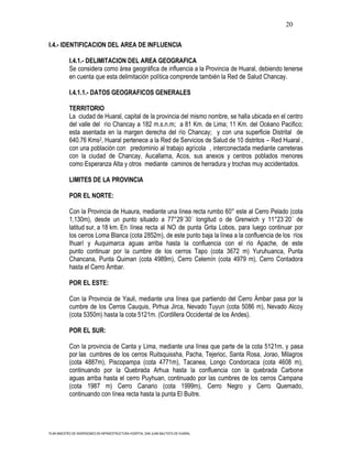 20

I.4.- IDENTIFICACION DEL AREA DE INFLUENCIA

           I.4.1.- DELIMITACION DEL AREA GEOGRAFICA
           Se considera como área geográfica de influencia a la Provincia de Huaral, debiendo tenerse
           en cuenta que esta delimitación política comprende también la Red de Salud Chancay.

           I.4.1.1.- DATOS GEOGRAFICOS GENERALES

           TERRITORIO
           La ciudad de Huaral, capital de la provincia del mismo nombre, se halla ubicada en el centro
           del valle del río Chancay a 182 m.s.n.m; a 81 Km. de Lima; 11 Km. del Océano Pacifico;
           esta asentada en la margen derecha del río Chancay; y con una superficie Distrital de
           640.76 Kms2, Huaral pertenece a la Red de Servicios de Salud de 10 distritos – Red Huaral ,
           con una población con predominio al trabajo agrícola , interconectada mediante carreteras
           con la ciudad de Chancay, Aucallama, Acos, sus anexos y centros poblados menores
           como Esperanza Alta y otros mediante caminos de herradura y trochas muy accidentados.

           LIMITES DE LA PROVINCIA

           POR EL NORTE:

           Con la Provincia de Huaura, mediante una línea recta rumbo 60° este al Cerro Pelado (cota
           1,130m), desde un punto situado a 77°29´30´ longitud o de Grenwich y 11°23´20´ de
           latitud sur, a 18 km. En línea recta al NO de punta Grita Lobos, para luego continuar por
           los cerros Loma Blanca (cota 2852m), de este punto baja la línea a la confluencia de los ríos
           Ihuarí y Auquimarca aguas arriba hasta la confluencia con el río Apache, de este
           punto continuar por la cumbre de los cerros Tapo (cota 3672 m) Yuruhuanca, Punta
           Chancana, Punta Quiman (cota 4989m), Cerro Celemín (cota 4979 m), Cerro Contadora
           hasta el Cerro Ámbar.

           POR EL ESTE:

           Con la Provincia de Yauli, mediante una línea que partiendo del Cerro Ámbar pasa por la
           cumbre de los Cerros Cauquis, Pirhua Jirca, Nevado Tuyun (cota 5086 m), Nevado Alcoy
           (cota 5350m) hasta la cota 5121m. (Cordillera Occidental de los Andes).

           POR EL SUR:

           Con la provincia de Canta y Lima, mediante una línea que parte de la cota 5121m. y pasa
           por las cumbres de los cerros Ruitsquissha, Pacha, Tejerioc, Santa Rosa, Jorao, Milagros
           (cota 4887m), Piscopampa (cota 4771m), Tacanea, Longo Condorcaca (cota 4608 m),
           continuando por la Quebrada Arhua hasta la confluencia con la quebrada Carbone
           aguas arriba hasta el cerro Puyhuan, continuado por las cumbres de los cerros Campana
           (cota 1987 m) Cerro Canario (cota 1999m), Cerro Negro y Cerro Quemado,
           continuando con línea recta hasta la punta El Buitre.




PLAN MAESTRO DE INVERSIONES EN INFRAESTRUCTURA HOSPITAL SAN JUAN BAUTISTA DE HUARAL
 