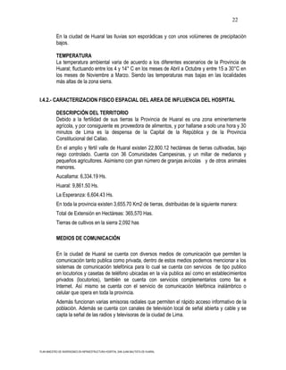 22

           En la ciudad de Huaral las lluvias son esporádicas y con unos volúmenes de precipitación
           bajos.

           TEMPERATURA
           La temperatura ambiental varia de acuerdo a los diferentes escenarios de la Provincia de
           Huaral; fluctuando entre los 4 y 14° C en los meses de Abril a Octubre y entre 15 a 30°C en
           los meses de Noviembre a Marzo. Siendo las temperaturas mas bajas en las localidades
           más altas de la zona sierra.


I.4.2.- CARACTERIZACION FISICO ESPACIAL DEL AREA DE INFLUENCIA DEL HOSPITAL

           DESCRIPCIÓN DEL TERRITORIO
           Debido a la fertilidad de sus tierras la Provincia de Huaral es una zona eminentemente
           agrícola, y por consiguiente es proveedora de alimentos, y por hallarse a solo una hora y 30
           minutos de Lima es la despensa de la Capital de la República y de la Provincia
           Constitucional del Callao.
           En el amplio y fértil valle de Huaral existen 22,800.12 hectáreas de tierras cultivadas, bajo
           riego controlado. Cuenta con 36 Comunidades Campesinas, y un millar de medianos y
           pequeños agricultores. Asimismo con gran número de granjas avícolas y de otros animales
           menores.
           Aucallama: 6,334.19 Hs.
           Huaral: 9,861.50 Hs.
           La Esperanza: 6,604.43 Hs.
           En toda la provincia existen 3,655.70 Km2 de tierras, distribuidas de la siguiente manera:
           Total de Extensión en Hectáreas: 365,570 Has.
           Tierras de cultivos en la sierra 2,092 has

           MEDIOS DE COMUNICACIÓN

           En la ciudad de Huaral se cuenta con diversos medios de comunicación que permiten la
           comunicación tanto publica como privada, dentro de estos medios podemos mencionar a los
           sistemas de comunicación telefónica para lo cual se cuenta con servicios de tipo publico
           en locutorios y casetas de teléfono ubicadas en la vía publica así como en establecimientos
           privados (locutorios), también se cuenta con servicios complementarios como fax e
           Internet. Así mismo se cuenta con el servicio de comunicación telefónica inalámbrico o
           celular que opera en toda la provincia.
           Además funcionan varias emisoras radiales que permiten el rápido acceso informativo de la
           población. Además se cuenta con canales de televisión local de señal abierta y cable y se
           capta la señal de las radios y televisoras de la ciudad de Lima.




PLAN MAESTRO DE INVERSIONES EN INFRAESTRUCTURA HOSPITAL SAN JUAN BAUTISTA DE HUARAL
 