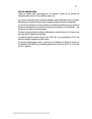23

           VÍAS DE COMUNICACIÓN:
            Todos los distritos están comunicados por vía terrestre a través de los servicios de
           transporte publico (buses, micros, colectivos, taxis, etc.).

           Las vías de comunicación como carreteras asfaltadas, están identificadas como la Carretera
           Panamericana, Carretera Chancay-Huaral, Carretera Aucallama-Variante de Pasamayo.
           Las vías de comunicación en la zona de sierra son carreteras afirmadas las que en época de
           lluvias son inaccesibles por los continuos huaycos que se producen y a los accidentes que
           se exponen los viajeros en esta temporada.
           El tiempo de viaje promedio a poblados referenciales en automóvil es de 4 a 5 horas lo que
           hace más difícil la referencia de pacientes.
           La población total del escenario sierra es de 14,531 hab. Lo que representa el 14.4 % del
           total de la población asignada a la SBS Huaral.
           El escenario epidemiológico costa lo conforman las localidades del Distrito de Huaral con
           una población de 87,629 hab. La densidad poblacional en la sierra es de 6.77 y en la Costa
           de 134.7 hab/Km2.




PLAN MAESTRO DE INVERSIONES EN INFRAESTRUCTURA HOSPITAL SAN JUAN BAUTISTA DE HUARAL
 