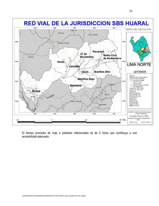 24




El tiempo promedio de viaje a poblados referenciales es de 2 horas que contribuye a una
accesibilidad adecuada.




PLAN MAESTRO DE INVERSIONES EN INFRAESTRUCTURA HOSPITAL SAN JUAN BAUTISTA DE HUARAL
 