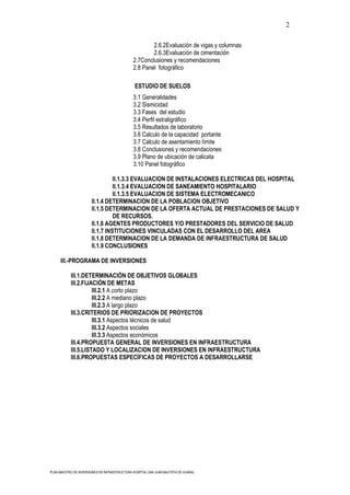 2

                                                       2.6.2Evaluación de vigas y columnas
                                                       2.6.3Evaluación de cimentación
                                               2.7Conclusiones y recomendaciones
                                               2.8 Panel fotográfico

                                                ESTUDIO DE SUELOS
                                               3.1 Generalidades
                                               3.2 Sismicidad
                                               3.3 Fases del estudio
                                               3.4 Perfil estratigráfico
                                               3.5 Resultados de laboratorio
                                               3.6 Calculo de la capacidad portante
                                               3.7 Calculo de asentamiento límite
                                               3.8 Conclusiones y recomendaciones
                                               3.9 Plano de ubicación de calicata
                                               3.10 Panel fotográfico

                                 II.1.3.3 EVALUACION DE INSTALACIONES ELECTRICAS DEL HOSPITAL
                                 II.1.3.4 EVALUACION DE SANEAMIENTO HOSPITALARIO
                                 II.1.3.5 EVALUACION DE SISTEMA ELECTROMECANICO
                       II.1.4 DETERMINACION DE LA POBLACION OBJETIVO
                       II.1.5 DETERMINACION DE LA OFERTA ACTUAL DE PRESTACIONES DE SALUD Y
                                 DE RECURSOS.
                       II.1.6 AGENTES PRODUCTORES Y/O PRESTADORES DEL SERVICIO DE SALUD
                       II.1.7 INSTITUCIONES VINCULADAS CON EL DESARROLLO DEL AREA
                       II.1.8 DETERMINACION DE LA DEMANDA DE INFRAESTRUCTURA DE SALUD
                       II.1.9 CONCLUSIONES

      III.-PROGRAMA DE INVERSIONES

           III.1.DETERMINACIÓN DE OBJETIVOS GLOBALES
           III.2.FIJACIÓN DE METAS
                     III.2.1 A corto plazo
                     III.2.2 A mediano plazo
                     III.2.3 A largo plazo
           III.3.CRITERIOS DE PRIORIZACION DE PROYECTOS
                     III.3.1 Aspectos técnicos de salud
                     III.3.2 Aspectos sociales
                     III.3.3 Aspectos económicos
           III.4.PROPUESTA GENERAL DE INVERSIONES EN INFRAESTRUCTURA
           III.5.LISTADO Y LOCALIZACION DE INVERSIONES EN INFRAESTRUCTURA
           III.6.PROPUESTAS ESPECÍFICAS DE PROYECTOS A DESARROLLARSE




PLAN MAESTRO DE INVERSIONES EN INFRAESTRUCTURA HOSPITAL SAN JUAN BAUTISTA DE HUARAL
 