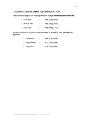 33

I.6 HORIZONTES DE PLANEAMIENTO Y DE EJECUCION DEL PLAN.

Para el estudio se propone con fines de planificación los sgtes Horizontes de Planeamiento:

                        Corto Plazo                        :           2008-2009 (2 años)

                        Mediano Plazo                      :           2008-2012 (5 años)

                        Largo Plazo                        :           2008-2018 (11 años)

Así mismo, con fines de programación de inversiones, se propone los sgtes Horizontes de
ejecución:

                              Corto Plazo                  :           2008-2009 (2 años)

                              Mediano Plazo                :           2010-2013 (3 años)

                              Largo Plazo                  .           2014-2018 (5 años)




PLAN MAESTRO DE INVERSIONES EN INFRAESTRUCTURA HOSPITAL SAN JUAN BAUTISTA DE HUARAL
 
