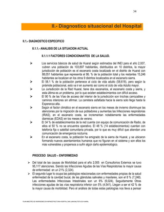 34



                                    II.- Diagnostico situacional del Hospital


II.1.- DIAGNOSTICO ESPECIFICO

           II.1.1.- ANALISIS DE LA SITUACION ACTUAL

                       II.1.1.1 FACTORES CONDICIONANTES DE LA SALUD.

                      Los servicios básicos de salud de Huaral según estimados del INEI para el año 2,007,
                       cubren una población de 103,897 habitantes, distribuidos en 10 distritos, la mayor
                       jurisdicción de población es el escenario costa localizado en el distrito de Huaral con
                       88,051 habitantes que representa el 86. % de la población total y los restantes 15,246
                       habitantes se localizan en los otros 9 distritos localizados en el escenario sierra.
                      El 58.1 % de la población pertenece al ciclo de vida adulto (58,618), pero según la
                       pirámide poblacional, esto va ir en aumento así como el ciclo de vida Adulto mayor.
                      La Jurisdicción de la Red Huaral, tiene dos escenarios, el escenario costa y sierra, y
                       esta última es un problema, por lo que existen establecimientos con difícil acceso.
                      El 90 % de las Vías de acceso del interior de la jurisdicción son trochas carrozables y
                       caminos interiores sin afirmar. La carretera asfaltada hacia la sierra solo llega hasta la
                       Esperanza alta.
                      Según el factor climático en el escenario sierra en los meses de invierno disminuye las
                       atenciones por la migración de sus pobladores y aumentas las Infecciones respiratorias
                       (IRAS), en el escenario costa, se incrementan notablemente las enfermedades
                       diarreicas (EDAS) en los meses de verano.
                      El 34 % de establecimientos de la red cuenta con equipo de comunicación de Radio, de
                       ellos el 50 % no se encuentra operativo. El 48 % (14 establecimientos) cuentan con
                       telefonía fija o satelital comunitaria privada, por lo que es muy difícil que atiendan una
                       comunicación de emergencia nocturna.
                      En el escenario costa, la población ha emigrado de la sierra de Huaral, y se ubicaron
                       formando nuevos asentamientos humanos que no figuran en el sistema y son ellos los
                       más vulnerables y propensos a sufrir algún daño epidemiológico.


            PROCESO SALUD – ENFERMEDAD

       Del total de las causas de Morbilidad para el año 2,005 en Consultorios Externos se tuvo
        95,117 atenciones. Siendo las Infecciones Agudas de las Vías Respiratorias la mayor causa
        de enfermedad en un 21% (2,324).
       El segundo lugar lo ocupa las patologías relacionadas con enfermedades propias de la salud
        enfermedad de la cavidad bucal, de las glándulas salivales y maxilares, son el 8 % (7,248).
        Las enfermedades Infecciosas Intestinales son un 6% (6,024), Seguidamente Otras
        infecciones agudas de las vías respiratoria inferior con 5% (4,541). Llegan a ser el 42 % de
        la mayor causa de morbilidad. Pero el análisis de todas estas patologías nos lleva a pensar


PLAN MAESTRO DE INVERSIONES EN INFRAESTRUCTURA HOSPITAL SAN JUAN BAUTISTA DE HUARAL
 