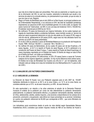 35

            que más de la mitad de estas son prevenibles. Pero esto es solamente un reporte que nos
            da la información del HIS, la cual nos muestra, solamente la demanda que acude a los
            servicios de salud en la consulta externa y no precisamente la que existe, ya que es esta, la
            que nos crea un sub. Registro.
           Según el Pareto de Morbilidad para el año 2005 en la Red Huaral, el principal problema son
            las Enfermedades Respiratorias, si se soluciona el 20% del total de morbilidad (problemas
            respiratorios) se soluciona el 80% de la morbilidad general. En el año 2,005, se reportó 125
            casos nuevos de Tuberculosis con BK (+) con una tasa de Incidencia 123.9 x 100,000 hb.(
            El estándar nacional para el 2005 fue de 124.4)
           Se notificaron 78 casos de Intoxicación por órganos fosforados, de los cuales ingresan por
            ingesta de insecticidas debido a problemas familiares, casos también acuden al servicio de
            salud por salud ocupacional (absorción) el ciclo de vida adulto es (53 casos) 67.9% luego el
            ciclo de vida de adolescente en (20 casos) 25.6%, según sexo los más afectados fueron los
            varones con el 62% de casos presentados.
           En el año 2,005 se presentó 2 casos de Mortalidad Materna en la jurisdicción del Hospital de
            Huaral, TMM: 139.8 por 100,000 n. v. (nacional: 185 x 100,000 n.v.)
           Se notifican 80 casos de Bartonelosis, de los cuales 45 casos son de tipo Eruptivas y 34
            casos Agudas, el 44 % lo reportó el Puesto de salud Ñaupay, el 40 % perteneció a la
            Jurisdicción del Puesto de Salud Yunguy, 7 casos reportó el Puesto de Salud Huachinga y 6
            casos importados reportados por el Hospital de Huaral. El Distrito de riesgo en toda la Red
            es el Distrito de Ihuarí, con todas sus localidades.
           En el año 2005 ocurrieron 316 defunciones, el 22% (70 casos) fueron a causa de Tumores
            malignos de los órganos digestivos y genitales, no hay mucha diferencia entre ambos sexos,
            El Análisis de la tasa de Mortalidad nos muestra una cifra de 3.1 por mil habitantes, este
            indicador está por debajo de la tasa de mortalidad de Lima Metropolitana (6.2 % para el año
            de 2,005 )


II.1.1.2 ANALISIS DE LOS FACTORES CONDICIONANTES

II.1.2.1 ANÁLISIS DE LA DEMANDA

La Dirección de Salud III Huaral, tuvo una Población asignada para el año 2007 de 103,897
habitantes distribuida la misma en un 86 % en la zona Costa y un 14 % en la zona Sierra; se
considera además que un 51% es de sexo masculino y un 49% de sexo femenino.

En esta oportunidad y en relación a los años anteriores el estudio de la Demanda Potencial
incorpora el análisis de la población por ciclos de vida obteniéndose la población demandante
potencialmente, la población demandante efectiva y la población demandante atendida, distribuido
en niños, adolescentes, adultos, adultos mayores, y las acciones a desarrollarse en los campos de la
prevención, promoción y recuperación, esta última con mayor porcentaje en su accionar; tomándose
en cuenta una población referencial de 60,400 que corresponde al 60% , que como Ministerio de
Salud se asigna.

Los indicadores socio económicos desde el punto de vista distrital según Necesidades Básicas
Insatisfechas (N.B.I.) considera que existen mayores niveles de NBI en los Distritos de Huaral e



PLAN MAESTRO DE INVERSIONES EN INFRAESTRUCTURA HOSPITAL SAN JUAN BAUTISTA DE HUARAL
 