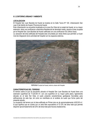 38




II.1.2 ENTORNO URBANO Y AMBIENTE

LOCALIZACION
El Hospital San Juan Bautista de Huaral se localiza en la Calle Tacna Nº 120, Urbanización San
Juan II del distrito de Huaral, Provincia de Huaral.
Esta Urbanización se encuentra localizada en la zona Sur Este de la ciudad de Huaral, en su mayor
extensión, tiene una zonificacion urbanística Residencial de densidad media, siendo el área ocupada
por el Hospital San Juan Bautista de Huaral calificada con una zonificacion OU (Otros Usos).
La ubicación del área edificada del Hospital esta circundada por áreas libres que permiten un buen
nivel de integración de la actividad del hospital con los espacios externos.




                                      FOTO EU1 Ciudad de Huaral, entorno urbano del Hospital

CARACTERISTICAS DEL TERRENO
El terreno sobre el que se encuentra ubicado el Hospital San Juan Bautista de Huaral tiene una
extensión superficial de 17,233.90 m2, con una superficie en su mayor parte plana, ligeramente
elevada en el lado Nor Este, el suelo presenta características geológicas favorables para
edificaciones de este tipo, tal como se manifiesta en el análisis de suelo que forma parte del
presente estudio.
La ocupación del terreno por el área edificada en Primer piso es de aproximadamente 4,632.00 m 2,
lo que significa que se cuenta con un área libre equivalente al 73.12% del área total que permite
disponer aproximadamente del 23% del área total para futuras ampliaciones.




PLAN MAESTRO DE INVERSIONES EN INFRAESTRUCTURA HOSPITAL SAN JUAN BAUTISTA DE HUARAL
 