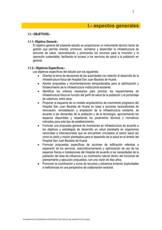 3



                                                                                I.- aspectos generales
      I.1.- OBJETIVOS.-

      I.1.1- Objetivo General.-
           El objetivo general del presente estudio es proporcionar un instrumento técnico rector de
           gestión que permita orientar, promover, reordenar y desarrollar la infraestructura de
           servicios de salud, racionalizando y priorizando los recursos para la inversión y la
           operación sustentable, facilitando el acceso a los servicios de salud a la población en
           general.

      I.1.2.- Objetivos Específicos.-
           Los objetivos específicos del estudio son los siguientes:
                   Orientar la toma de decisiones de las autoridades con relación al desarrollo de la
                   infraestructura física del Hospital San Juan Bautista de Huaral.
                   Aportar propuestas y recomendaciones temporalizadas para la optimización y
                   fortalecimiento de la infraestructura institucional existente.
                   Identificar los criterios necesarios para priorizar los requerimientos de
                   infraestructura física en función del perfil de salud de la población y el porcentaje
                   de cobertura, entre otros.
                   Proponer el esquema de un modelo arquitectónico de crecimiento progresivo del
                   Hospital San Juan Bautista de Huaral en base a acciones racionalizadas de
                   renovación, remodelación y ampliación de la infraestructura existente, de
                   acuerdo a las demandas de la población y de la tecnología, aprovechando los
                   espacios disponibles y respetando los parámetros técnicos y normativos
                   indicados para este tipo de establecimiento.
                   Formular una propuesta general de inversiones en infraestructura de acuerdo a
                   los objetivos y estrategias de desarrollo en salud planteada en organismos
                   nacionales e internacionales que se encuentran vinculados al sector salud así
                   como la visión y misión planteados para el desarrollo de la salud en el ámbito del
                   Hospital San Juan Bautista de Huaral.
                   Formular propuestas específicas de acciones de edificación referidas a
                   expansión de los servicios, reacondicionamiento y optimización de uso de los
                   espacios físicos e instalaciones del Hospital de acuerdo a las necesidades de la
                   población del área de influencia y su incremento natural dentro del horizonte de
                   planeamiento y ejecución propuestos, con una visión de diez años.
                   Promover la coordinación y suma de recursos y esfuerzos evitando duplicidades
                   e ineficiencias en una perspectiva de colaboración sectorial.




PLAN MAESTRO DE INVERSIONES EN INFRAESTRUCTURA HOSPITAL SAN JUAN BAUTISTA DE HUARAL
 