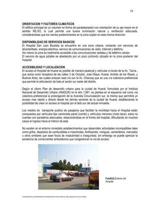 39



ORIENTACION Y FACTORES CLIMATICOS
El edificio principal es un volumen en forma de paralelepípedo con orientación de su eje mayor en el
sentido NE-SO, lo cual permite una buena iluminación natural y ventilación adecuada,
considerándose que los vientos predominantes en la zona soplan en esta misma dirección.

DISPONIBILIDAD DE SERVICIOS BASICOS
El Hospital San Juan Bautista se encuentra en una zona urbana, contando con servicios de
alcantarillado, energía eléctrica, servicio de comunicaciones de radio, Internet y teléfono.
Así mismo la zona es totalmente accesible a las comunicaciones radiales y de teléfono celular.
El servicio de agua potable es abastecido por un pozo profundo ubicado en la zona posterior del
Hospital.

ACCESIBILIDAD Y LOCALIZACION
El acceso al Hospital de Huaral es posible de manera peatonal y vehicular a través de la Av. Tacna ,
que actúa como receptora de las calles 3 de Octubre, José Olaya, Huaral, Andrés de los Reyes, y
Buenos Aires, las cuales enlazan esta vía con la Av. Chancay que es una vía colectora preferencial
que permite la articulación de todo el sector sur oeste del distrito.

Según el ultimo Plan de desarrollo urbano para la ciudad de Huaral, formulado por el Instituto
Nacional de Desarrollo Urbano (INADUR) en el año 1,991, se plantea en el esquema vial como vía
colectora preferencial la prolongación de la Avenida Circunvalación sur, la misma que permitirá un
acceso mas rápido y directo desde los demás sectores de la ciudad de Huaral, estableciendo la
posibilidad de crear un acceso al hospital por el lado sur del actual inmueble.

Los medios de transporte publico de pasajeros que facilitan la movilidad hacia el Hospital están
compuestos por vehículos tipo camioneta panel (combi) y vehículos menores (moto taxis); estos no
cuentan con paraderos adecuados, estacionándose en el frontis del hospital, dificultando en muchos
casos el ingreso hacia el interior de este.

No existen en el entorno inmediato establecimientos que desarrollen actividades incompatibles tales
como grifos, depósitos de combustibles e insecticidas, fertilizantes, morgues, cementerios, mercados
u otros similares que sean focos de insalubridad e inseguridad, sin embargo se puede apreciar la
existencia de comerciantes ambulatorios que congestionan la vía de acceso.




                                                                                      FotoEU2:Exterior del
                                                                                      Hospital




PLAN MAESTRO DE INVERSIONES EN INFRAESTRUCTURA HOSPITAL SAN JUAN BAUTISTA DE HUARAL
 