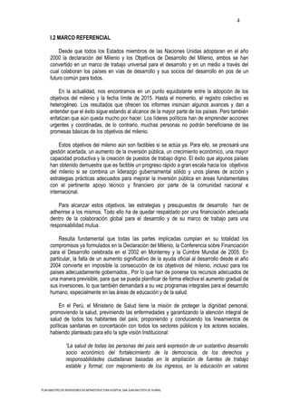 4

      I.2 MARCO REFERENCIAL

          Desde que todos los Estados miembros de las Naciones Unidas adoptaran en el año
      2000 la declaración del Milenio y los Objetivos de Desarrollo del Milenio, ambos se han
      convertido en un marco de trabajo universal para el desarrollo y en un medio a través del
      cual colaboran los países en vías de desarrollo y sus socios del desarrollo en pos de un
      futuro común para todos.

          En la actualidad, nos encontramos en un punto equidistante entre la adopción de los
      objetivos del milenio y la fecha límite de 2015. Hasta el momento, el registro colectivo es
      heterogéneo. Los resultados que ofrecen los informes insinúan algunos avances y dan a
      entender que el éxito sigue estando al alcance de la mayor parte de los países. Pero también
      enfatizan que aún queda mucho por hacer. Los líderes políticos han de emprender acciones
      urgentes y coordinadas, de lo contrario, muchas personas no podrán beneficiarse de las
      promesas básicas de los objetivos del milenio.

           Estos objetivos del milenio aún son factibles si se actúa ya. Para ello, se precisará una
      gestión acertada, un aumento de la inversión pública, un crecimiento económico, una mayor
      capacidad productiva y la creación de puestos de trabajo digno. El éxito que algunos países
      han obtenido demuestra que es factible un progreso rápido a gran escala hacia los objetivos
      del milenio si se combina un liderazgo gubernamental sólido y unos planes de acción y
      estrategias prácticas adecuados para mejorar la inversión pública en áreas fundamentales
      con el pertinente apoyo técnico y financiero por parte de la comunidad nacional e
      internacional.

          Para alcanzar estos objetivos, las estrategias y presupuestos de desarrollo han de
      adherirse a los mismos. Todo ello ha de quedar respaldado por una financiación adecuada
      dentro de la colaboración global para el desarrollo y de su marco de trabajo para una
      responsabilidad mutua.

          Resulta fundamental que todas las partes implicadas cumplan en su totalidad los
      compromisos ya formulados en la Declaración del Milenio, la Conferencia sobre Financiación
      para el Desarrollo celebrada en el 2002 en Monterrey y la Cumbre Mundial de 2005. En
      particular, la falta de un aumento significativo de la ayuda oficial al desarrollo desde el año
      2004 convierte en imposible la consecución de los objetivos del milenio, incluso para los
      países adecuadamente gobernados., Por lo que han de ponerse los recursos adecuados de
      una manera previsible, para que se pueda planificar de forma efectiva el aumento gradual de
      sus inversiones, lo que también demandará a su vez programas integrales para el desarrollo
      humano, especialmente en las áreas de educación y de la salud.

           En el Perú, el Ministerio de Salud tiene la misión de proteger la dignidad personal,
      promoviendo la salud, previniendo las enfermedades y garantizando la atención integral de
      salud de todos los habitantes del país; proponiendo y conduciendo los lineamientos de
      políticas sanitarias en concertación con todos los sectores públicos y los actores sociales,
      habiendo planteado para ello la sgte visión Institucional:

                “La salud de todas las personas del país será expresión de un sustantivo desarrollo
                socio económico del fortalecimiento de la democracia, de los derechos y
                responsabilidades ciudadanas basadas en la ampliación de fuentes de trabajo
                estable y formal, con mejoramiento de los ingresos, en la educación en valores



PLAN MAESTRO DE INVERSIONES EN INFRAESTRUCTURA HOSPITAL SAN JUAN BAUTISTA DE HUARAL
 