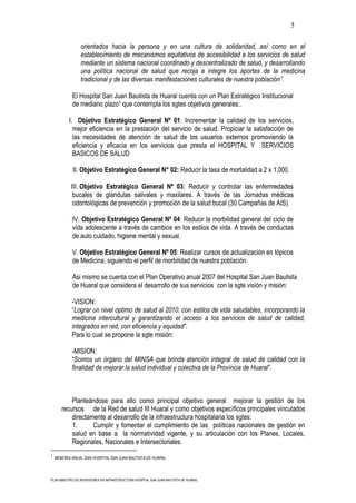 5

                orientados hacia la persona y en una cultura de solidaridad, así como en el
                establecimiento de mecanismos equitativos de accesibilidad a los servicios de salud
                mediante un sistema nacional coordinado y descentralizado de salud, y desarrollando
                una política nacional de salud que recoja e integre los aportes de la medicina
                tradicional y de las diversas manifestaciones culturales de nuestra población”.

            El Hospital San Juan Bautista de Huaral cuenta con un Plan Estratégico Institucional
            de mediano plazo1 que contempla los sgtes objetivos generales:.

           I. Objetivo Estratégico General Nº 01: Incrementar la calidad de los servicios,
             mejor eficiencia en la prestación del servicio de salud. Propiciar la satisfacción de
             las necesidades de atención de salud de los usuarios externos promoviendo la
             eficiencia y eficacia en los servicios que presta el HOSPITAL Y SERVICIOS
             BASICOS DE SALUD

             II. Objetivo Estratégico General N° 02: Reducir la tasa de mortalidad a 2 x 1,000.

            III. Objetivo Estratégico General Nº 03: Reducir y controlar las enfermedades
             bucales de glándulas salivales y maxilares. A través de las Jornadas médicas
             odontológicas de prevención y promoción de la salud bucal (30 Campañas de AIS).

            IV. Objetivo Estratégico General Nº 04: Reducir la morbilidad general del ciclo de
            vida adolescente a través de cambios en los estilos de vida. A través de conductas
            de auto cuidado, higiene mental y sexual.

            V. Objetivo Estratégico General Nº 05: Realizar cursos de actualización en tópicos
            de Medicina, siguiendo el perfil de morbilidad de nuestra población.

            Asi mismo se cuenta con el Plan Operativo anual 2007 del Hospital San Juan Bautista
            de Huaral que considera el desarrollo de sus servicios con la sgte visión y misión:

            -VISION:
            “Lograr un nivel optimo de salud al 2010, con estilos de vida saludables, incorporando la
            medicina intercultural y garantizando el acceso a los servicios de salud de calidad,
            integrados en red, con eficiencia y equidad”.
            Para lo cual se propone la sgte misión:

            -MISION:
            “Somos un órgano del MINSA que brinda atención integral de salud de calidad con la
            finalidad de mejorar la salud individual y colectiva de la Provincia de Huaral”.



           Planteándose para ello como principal objetivo general mejorar la gestión de los
       recursos de la Red de salud III Huaral y como objetivos específicos principales vinculados
           directamente al desarrollo de la infraestructura hospitalaria los sgtes:
           1.      Cumplir y fomentar el cumplimiento de las políticas nacionales de gestión en
           salud en base a la normatividad vigente, y su articulación con los Planes, Locales,
           Regionales, Nacionales e Intersectoriales.
1
    MEMORIA ANUAL 2005 HOSPITAL SAN JUAN BAUTISTA DE HUARAL




PLAN MAESTRO DE INVERSIONES EN INFRAESTRUCTURA HOSPITAL SAN JUAN BAUTISTA DE HUARAL
 