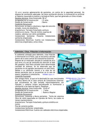 59

  12 a.m.) ocurren aglomeración de pacientes, en contra de la seguridad personal. No
  dispone de ventilación adecuada. No tiene ventilación directa; la iluminación es artificial
  al haberse clausurado la teatina y techado el Patio, que han generado un clima viciado.
  Detalles técnicos: Área Construida: 90 m2
  Antigüedad de la Construcción      : 21 años
  Estado de Conservación             : Bueno
  Condición Estructural:
  Estructuras: en base a columnas y vigas de concreto
  armado, muros de albañilería.
  Arquitectura: Tarrajeo frotachado y pintura
  sintética en muros. Piso de vinilico, puertas de
  madera, sobreluz con vidrio semidobles.
  Instalaciones Sanitarias: Presenta instalaciones
  sanitarias empotradas.
  Instalaciones Eléctricas: Cuenta con instalaciones
  eléctricas empotradas y otras vistas.
                                                                                       FOTOA4:Espera en Pasadizos interrumpiendo la
                                                                                                                         circulación



 Admisión, Citas, Filiación e Información
  El ambiente utilizado para Admisión, citas filiación
  e Información es el Patio, que se encuentra ubicado
  dentro de la zona central de Consultorios Externos.
  Dispone de un mostrador ubicado al costado de arco
  que sirve a la vez de ventanilla de atención al lado
  del pasadizo. Este Patio techado tiene determinada
  cantidad de asientos. Se ha observado que los
  pacientes no les agradan permanecer en este Patio,
  debido a su ubicación central a la vista de los
  demás pacientes que se encuentran en la sala de
  espera, pasadizos y consultorios.     FOTOA5: Espera 
  Condición Funcional:
  Este antiguo Patio al que se le destinado los usos mencionados FOTOA6:Admisión, Citas, Espera
                                                                       de Consulta Externa
  se ubica dentro de la zona central de Consultorios Externos-
  que actualmente ha sido techado improvisadamente con
  tijerales y cubierta liviana perjudicando la iluminación y
  ventilación a las Salas de Espera, Pasadizos.
  Detalles técnicos: Área Construida: 10.65 m2
  Antigüedad de la Construcción       : 7 años
  Estado de Conservación              : Bueno a Regular
  Condición Estructural:
  Estructuras: Columnas y Muros portantes. Techo de calamina
  fibra de vidrio soportados en tijerales de fierro, las cuales no
  tienen mantenimiento.
  Arquitectura: Tarrajeo frotachado y pintura sintética en
  muros.
  Piso de cemento pulido.
  Instalaciones Sanitarias: empotradas.
  Instalaciones Eléctricas: Cuenta con cableado eléctricos empotradas.




       PLAN MAESTRO DE INVERSIONES EN INFRAESTRUCTURA HOSPITAL SAN JUAN BAUTISTA DE HUARAL
 