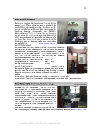 60




 Consultorios Externos

  Existen un total de 14 Consultorios Externos de los
  cuales cinco (05) de ellos han sido producto de la
  subdivisión y adecuación con fines de obtención de
  mayor cantidad de ambientes. Los Consultorios de
  Medicina Interna, Ginecología (con SS.HH.),
  Obstetricia (con SS.HH.), Cirugía Externa, disponen
  de un sector de entrevista y otra para diagnostico
  y/o tratamiento que son separados por biombos y/o
  cortinas. Solo disponen de dos pequeños Servicios
  Higiénicos con un inodoro cada uno, destinados
  para el público.              FOTOA7: Consultorio Externo 
  Condición Funcional:
  La mayoría de los Consultorios externos tienen áreas reducidas
  por las adaptaciones mencionadas, que han resultado espacios
  insuficientes, desorganizados y antirreglamentarios, dada la
  existencia de equipos mediaos y mobiliario respecto a las
  funciones que se desarrollan. No disponen de servicios
  higiénicos necesarios para pacientes.
  Detalles técnicos: Área Construida: 384.00 m2
  Antigüedad de la Construcción:          19 a 21 años
  Estado de Conservación:                 Bueno
  Condición Estructural:                         Consultorio Externo 
  Estructuras: Columnas con muros portantes y losas aligeradas.
  Arquitectura: Tarrajeo frotachado y pintura sintética en muros.
  Pisos de loseta veneciana. Uso de tabiquería de madera y
  vidrio
  Instalaciones Sanitarias: Presenta instalaciones sanitarias empotradas.
  Instalaciones Eléctricas: Cuenta con cableado eléctricos empotrados y algunos vistos.

 Hospitalización: Maternidad, Medicina y Cirugía
                                                                                                Sala de Maternidad

  Dispone de dos pabellones        de un solo piso,
  distribuidos en: 10 salas grandes (recuperación de
  cirugía y obstétricas y/o maternidad) con 6 camas
  cada una, cuyas áreas fueron diseñadas
  originalmente para 4 camas; 09 salas medianas para
  dos camas; 01 cuarto de Cuidados Intensivos para 4
  camas; 01 Tópico; 01 Estación de Enfermeras; 01
  Sala de Operaciones; 01 Sala de Recuperaciones; 04
  Servicios Higiénicos para pacientes (hombres y
  mujeres).
  Ambientes reducidos e inadecuados para atención
  de casos múltiples, disponen de equipo medico insuficientes y obsoleto.                    FOTOA8:Cuartos 4 camas




       PLAN MAESTRO DE INVERSIONES EN INFRAESTRUCTURA HOSPITAL SAN JUAN BAUTISTA DE HUARAL
 