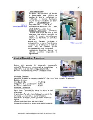 62

                                 Condición Funcional:
                                 Ambiente y equipamiento de descan-
                                 so inadecuados para médicos de
                                 guardia. Se observa deficiencia en
                                 ventilación e ilumina iluminación
                                 natural en los Consultorios de Emer-
                                 gencia.    Detalles técnicos:
                FOTOA14:         Área Construida     : 409.00 m2
 Descanso Médicos de guardia     Antigüedad de la Construcción: 19 años
                                 Estado de Conservación: Bueno
                                 Condición     Estructural:   Estructuras:
                                Columnas con muros portantes y losas
                                aligeradas. Estar Médicos construido con
                                paneles de madera contraplacadas,
                                cobertura de fibraforte con estructura
                                metálica.
                               Arquitectura: Tarrajeo frotachado y
                               pintura sintética en muros. Pisos de loseta                      FOTOA15:Sala de UCI
                               veneciana. Uso de tabiquería de madera y
                               vidrio.   Piso    de    cemento     pulido.
                               Instalaciones Sanitarias: empotradas.
                                Instalaciones Eléctricas: Cuenta con
                                cableado     eléctricos empotrados y
                                algunos vistos.

 Ayuda al Diagnóstico y Tratamiento



  Cuenta con servicios de radiografía, mamografía,
  ecografía, laboratorio, microbiología y parasitología se
  encuentran en el pabellón contiguo a Maternidad
  En dicho pabellón se encuentra la sala de reuniones.


  Condición Funcional:                                               FOTOA16:Laboratorio
  La Unidad de Ayuda al Diagnostico es de difícil acceso a otras Unidades de atención.
  Detalles técnicos:
  Área Construida               : 391.00 m2
  Antigüedad de la Construcción : 6 años
  Estado de Conservación        : Bueno
  Condición Estructural:                                              FOTOA17 :Laboratorio

  Estructuras: Columnas con muros portantes y losas
  aligeradas.
  Arquitectura: Tarrajeo frotachado y pintura sintética
  en muros. Los pisos son de loseta veneciana.
  Carpintería de madera, vidrio y aluminio. Mobiliario
  fijo de
  Instalaciones Sanitarias: son empotradas.
  Instalaciones Eléctricas: empotradas y algunos vistos.




          PLAN MAESTRO DE INVERSIONES EN INFRAESTRUCTURA HOSPITAL SAN JUAN BAUTISTA DE HUARAL
 