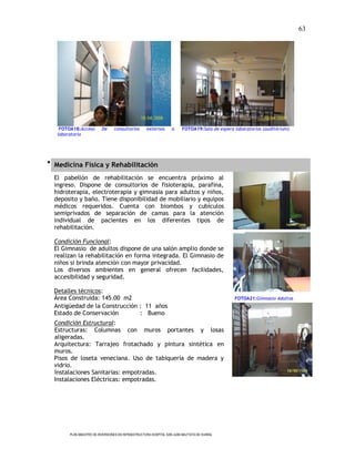 63




    FOTOA18:Acceso        De     consultorios       externos       a     FOTOA19:Sala de espera laboratorios (auditórium)
   laboratorio




 Medicina Física y Rehabilitación

  El pabellón de rehabilitación se encuentra próximo al
  ingreso. Dispone de consultorios de fisioterapia, parafina,
  hidroterapia, electroterapia y gimnasia para adultos y niños,
  deposito y baño. Tiene disponibilidad de mobiliario y equipos
  médicos requeridos. Cuenta con biombos y cubículos
  semiprivados de separación de camas para la atención
  individual de pacientes en los diferentes tipos de
  rehabilitación.

  Condición Funcional:
  El Gimnasio de adultos dispone de una salón amplio donde se
  realizan la rehabilitación en forma integrada. El Gimnasio de
  niños si brinda atención con mayor privacidad.
  Los diversos ambientes en general ofrecen facilidades,
  accesibilidad y seguridad.

  Detalles técnicos:
  Área Construida: 145.00 m2                                                                    FOTOA21:Gimnasio Adultos
  Antigüedad de la Construcción : 11 años
  Estado de Conservación        : Bueno
  Condición Estructural:
  Estructuras: Columnas con muros portantes y losas
  aligeradas.
  Arquitectura: Tarrajeo frotachado y pintura sintética en
  muros.
  Pisos de loseta veneciana. Uso de tabiquería de madera y
  vidrio.
  Instalaciones Sanitarias: empotradas.
  Instalaciones Eléctricas: empotradas.




        PLAN MAESTRO DE INVERSIONES EN INFRAESTRUCTURA HOSPITAL SAN JUAN BAUTISTA DE HUARAL
 