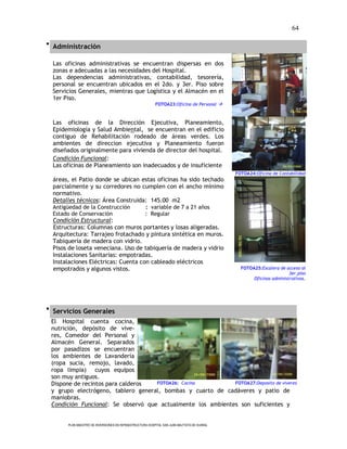 64

 Administración

  Las oficinas administrativas se encuentran dispersas en dos
  zonas e adecuadas a las necesidades del Hospital.
  Las dependencias administrativas, contabilidad, tesorería,
  personal se encuentran ubicados en el 2do. y 3er. Piso sobre
  Servicios Generales, mientras que Logística y el Almacén en el
  1er Piso.
                                                          FOTOA23:Oficina de Personal 



  Las oficinas de la Dirección Ejecutiva, Planeamiento,
  Epidemiología y Salud Ambiental, se encuentran en el edificio
  contiguo de Rehabilitación rodeado de áreas verdes. Los
  ambientes de direccion ejecutiva y Planeamiento fueron
  diseñados originalmente para vivienda de director del hospital.
  Condición Funcional:
  Las oficinas de Planeamiento son inadecuados y de insuficiente
                                                                                             FOTOA24:Oficina de Contabilidad
  áreas, el Patio donde se ubican estas oficinas ha sido techado
  parcialmente y su corredores no cumplen con el ancho mínimo
  normativo.
  Detalles técnicos: Área Construida: 145.00 m2
  Antigüedad de la Construcción                     : variable de 7 a 21 años
  Estado de Conservación                            : Regular
  Condición Estructural:
  Estructuras: Columnas con muros portantes y losas aligeradas.
  Arquitectura: Tarrajeo frotachado y pintura sintética en muros.
  Tabiquería de madera con vidrio.
  Pisos de loseta veneciana. Uso de tabiquería de madera y vidrio
  Instalaciones Sanitarias: empotradas.
  Instalaciones Eléctricas: Cuenta con cableado eléctricos
  empotrados y algunos vistos.                                                                 FOTOA25:Escalera de acceso al
                                                                                                                     3er.piso
                                                                                                    Oficinas administrativas.




 Servicios Generales
 El Hospital cuenta cocina,
 nutrición, depósito de vive-
 res, Comedor del Personal y
 Almacén General. Separados
 por pasadizos se encuentran
 los ambientes de Lavandería
 (ropa sucia, remojo, lavado,
 ropa limpia) cuyos equipos
 son muy antiguos.
 Dispone de recintos para calderos  FOTOA26: Cocina          FOTOA27:Deposito de víveres
 y grupo electrógeno, tablero general, bombas y cuarto de cadáveres y patio de
 maniobras.
 Condición Funcional: Se observó que actualmente los ambientes son suficientes y


       PLAN MAESTRO DE INVERSIONES EN INFRAESTRUCTURA HOSPITAL SAN JUAN BAUTISTA DE HUARAL
 