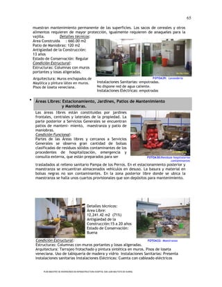 65

 muestran mantenimiento permanente de las superficies. Los sacos de cereales y otros
 alimentos requieren de mayor protección, igualmente requieren de anaqueles para la
 vajilla.        Detalles técnicos:
 Área Construida : 660.00 m2
 Patio de Maniobras: 120 m2
 Antigüedad de la Construcción:
 13 años
 Estado de Conservación: Regular
 Condición Estructural:
 Estructuras: Columnas con muros
 portantes y losas aligeradas.
 Arquitectura: Muros enchapados de                                                              FOTOA29: Lavandería
 Mayólica y pintura látex en muros.                     Instalaciones Sanitarias: empotradas.
 Pisos de loseta veneciana.                             No dispone red de agua caliente.
                                                        Instalaciones Eléctricas: empotradas

 Áreas Libres: Estacionamiento, Jardines, Patios de Mantenimiento
                y Maniobras.
  Las áreas libres están constituidas por jardines
  frontales, centrales y laterales de la propiedad. La
  parte posterior a Servicios Generales se encuentran
  patios de manteni- miento, maestranza y patio de
  maniobras.
  Condición Funcional:
  Partes de las Áreas libres y cercanos a Servicios
  Generales se observa gran cantidad de bolsas
  clasificadas de residuos sólidos contaminantes de los
  procedentes de hospitalización, emergencia y
  consulta externa, que están preparados para ser                                            FOTOA30:Residuos hospitalarios
                                                                                                            contaminantes
  trasladados al relleno sanitario Pampa de los Perros. En el estacionamiento posterior y
  maestranza se encuentran almacenados vehículos en desuso. La basura y material en
  bolsas negras no son contaminantes. En la zona posterior libre donde se ubica la
  maestranza se halla unos cuartos provisionales que son depósitos para mantenimiento.




                                               Detalles técnicos:
                                               Área Libre:
                                               12,241.42 m2 (71%)
                                               Antigüedad de la
                                               Construcción:15 a 20 años
                                               Estado de Conservación:
                                               Buena

  Condición Estructural:                                             FOTOA32: Maestranza
  Estructuras: Columnas con muros portantes y losas aligeradas.
  Arquitectura: Tarrajeo frotachado y pintura sintética en muros. Pisos de loseta
  veneciana. Uso de tabiquería de madera y vidrio Instalaciones Sanitarias: Presenta
  instalaciones sanitarias Instalaciones Eléctricas: Cuenta con cableado eléctricos


       PLAN MAESTRO DE INVERSIONES EN INFRAESTRUCTURA HOSPITAL SAN JUAN BAUTISTA DE HUARAL
 