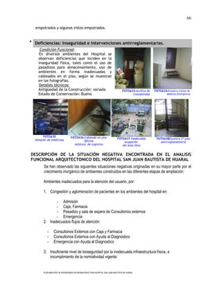 66

  empotrados y algunos vistos empotrados.


 Deficiencias: Inseguridad e intervenciones antirreglamentarias.
     Condición Funcional:
     En diversos ambientes del Hospital se
    observan deficiencias que inciden en la
    inseguridad física, tales como el uso de
    pasadizos para almacenamiento, uso de
    ambientes en forma inadecuadas y
    cableados en el piso, según se muestran
    en las fotografías.
    Detalles técnicos:
    Antigüedad de la Construcción: variada                                       FOTOA33:Archivo de   FOTOA34:Escalera a Estar de
    Estado de Conservación: Bueno                                                      Contabilidad            Médicos-Emergencia




       FOTOA35                   FOTOA36:Cableado en piso
  Almacén de medicinas                                                      FOTOA37 Inadecuada         FOTOA38Escalera 3º piso
                                          Oficina                               ocupación                antirreglamentaria
                                   Jefatura de Logística                       del área libre


DESCRIPCIÓN DE LA SITUACIÓN NEGATIVA ENCONTRADA EN EL ANALISIS
FUNCIONAL ARQUITECTONICO DEL HOSPITAL SAN JUAN BAUTISTA DE HUARAL
        Se han observado las siguientes situaciones negativas originadas en su mayor parte por el
        crecimiento inorgánico de ambientes construidos en las diferentes etapas de ampliación:

        Ambientes inadecuados para la atención del usuario, por:

        1. Congestión y aglomeración de pacientes en los ambientes del hospital en:

               - Admisión
               - Caja, Farmacia
               - Pasadizo y sala de espera de Consultorios externos
               - Emergencia
        2. Inadecuados flujos de atención:

           -     Consultorios Externos con Caja y Farmacia
           -     Consultorios Externos con Ayuda al Diagnostico
           -     Emergencia con Ayuda al Diagnostico

        3. Insuficiente nivel de bioseguridad por la inadecuada infraestructura física, e
           incumplimiento de la normatividad vigente:


        PLAN MAESTRO DE INVERSIONES EN INFRAESTRUCTURA HOSPITAL SAN JUAN BAUTISTA DE HUARAL
 
