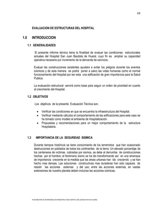 68



            EVALUACION DE ESTRUCTURAS DEL HOSPITAL


1.0         INTRODUCCION

      1.1 GENERALIDADES

               El presente informe técnico tiene la finalidad de evaluar las condiciones estructurales
              actuales del Hospital San Juan Bautista de Huaral, cuyo fin es ampliar su capacidad
              operativa necesaria por incremento de la demanda de servicios.

              Evaluar las construcciones existentes ayudara a evitar los peligros durante los eventos
              sísmicos y de esta manera se podrá poner a salvo las vidas humanas como el normal
              funcionamiento del Hospital por ser esta una edificación de gran importancia para la Salud
              Publica.

              La evaluación estructural servirá como base para seguir un orden de prioridad en cuanto
              al crecimiento del Hospital.

      1.2 OBJETIVOS

               Los objetivos de la presente Evaluación Técnica son.

                        Verificar las condiciones en que se encuentra la infraestructura del Hospital.
                        Verificar mediante cálculos el comportamiento de las edificaciones para este caso se
                        ha tomado como modelo el ambiente de Hospitalización.
                        Propuestas y recomendaciones para un mejor comportamiento de la estructura
                        Hospitalaria.


      1.3       IMPORTANCIA DE LA SEGURIDAD SISMICA

              Durante tiempos históricos se tiene conocimiento de los terremotos que han ocasionado
              destrucciones en poblados de todos los continentes de la tierra: Un elevado porcentaje de
              los centenares de victimas cobradas por sismos, se debe al derrumbe de construcciones
              hechas por el hombre; el fenómeno sismo se ha ido transformando así en una amenaza
              de importancia creciente en la medida que las áreas urbanas han ido creciendo y se han
              hecho mas densas. Las soluciones constructivas mas duraderas han sido capaces de
              resistir las acciones externas y del uso; entre las acciones externas, en vastas
              extensiones de nuestro planeta deben incluirse las acciones sísmicas.




            PLAN MAESTRO DE INVERSIONES EN INFRAESTRUCTURA HOSPITAL SAN JUAN BAUTISTA DE HUARAL
 