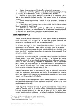 6

               2.      Mejorar el acceso a los servicios de salud de la población en general.
               3.      Mantener en condiciones óptimas y adecuadas la infraestructura y equipamiento
               del hospital y los establecimientos de salud en donde brindamos atención.
               4.      Asegurar el funcionamiento adecuado de los servicios de lavandería, cocina,
               casa de fuerza, vigilancia, limpieza, seguridad y otras para el soporte de las acciones
               de salud.
               5.      Brindar atención especializada e integral de salud con calidad y calidez en la
               RED III Huaral.
               6.      Garantizar el conjunto de atenciones de salud que se brinde de acuerdo a los
               planes de salud en el Hospital Huaral.
               7.      .Mantener en condiciones óptimas y               adecuadas la infraestructura y
               equipamiento del hospital y los establecimientos de salud en donde brindamos atención
               sociales de la zona periférica de la jurisdicción de la Red III de Salud Huaral.

         I.2.1 MARCO CONCEPTUAL

               Abordar el estudio de un establecimiento de Salud requiere contar con definiciones
               claras de hospital y su caracterización, así como los aspectos relevantes que
               conforman su entorno y que serán la base conceptual del estudio.

               En el sentido más amplio se define el establecimiento de atención a la salud como un
               recurso físico. En tal sentido el CIRFS2 concibe el Recurso físico en salud como….
               Medio, espacio-instrumento, para acceder a la salud, condicionado por el entorno físico,
               socio- económico y tecnológico, concebido en un proceso de desarrollo a partir de su
               formulación hasta su operación.

               Con relación al recurso físico entendido como establecimiento hospitalario, Humberto de
               Moraes Novaes y José Maria Pagagnini3 expresan.…. “Se entiende por hospital
               independientemente de su denominación, todo establecimiento dedicado a la atención
               medica, en forma ambulatoria y por medio del internamiento, sea de dependencia
               estatal, privada o de la seguridad social, de alta o baja complejidad, con fines de lucro o
               sin él, declarado en sus objetivos institucionales, abierto a la comunidad de su área de
               influencia o circunscrita su admisión a un sector de ella”…..

               El hospital público en el marco del presente estudio acoge las definiciones emitidas, en
               cuanto a la dependencia, entendiéndose esta referida al financiamiento por parte del
               estado, aun cuando la responsabilidad de la administración esté a cargo de entidades de
               gobierno a nivel regional, provincial o distrital.

               Para efectos del estudio, se considera al Hospital como núcleo principal de una red de
               establecimientos de atención a la salud, que permita la atención a la población en forma
               coordinada y complementaria.

               Desde el punto de vista de la capacidad de gestión 4, se considera al Hospital publico
               como una empresa, como tal, se espera acometa variados procesos de producción,
               complejos y relacionados entre si, como son: la producción clínica, (relativa a los
               egresos, las intervenciones quirúrgicas y consultas), la producción técnica (propias de

2
    CIRFS (1990) “Guías para el desarrollo del recurso físico en Salud” Publicación técnica
3
    Pagagnini J.M. y Moraes Novaes H. (1994) “El Hospital publico, tendencias y perspectivas”.
4
    Bohigas L. “Control de gestión en el Hospital” p.23-29




PLAN MAESTRO DE INVERSIONES EN INFRAESTRUCTURA HOSPITAL SAN JUAN BAUTISTA DE HUARAL
 