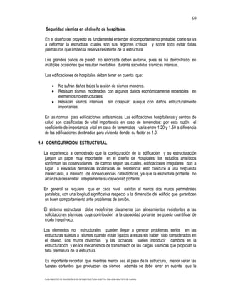 69

   Seguridad sísmica en el diseño de hospitales.

  En el diseño del proyecto es fundamental entender el comportamiento probable: como se va
  a deformar la estructura, cuales son sus regiones críticas y sobre todo evitar fallas
  prematuras que limiten la reserva resistente de la estructura.

  Los grandes paños de pared no reforzada deben evitarse, pues se ha demostrado, en
  múltiples ocasiones que resultan inestables durante sacudidas sísmicas intensas.

  Las edificaciones de hospitales deben tener en cuenta que:

              No sufran daños bajos la acción de sismos menores.
              Resistan sismos moderados con algunos daños económicamente reparables en
              elementos no estructurales
              Resistan sismos intensos sin colapsar, aunque con daños estructuralmente
              importantes.

  En las normas para edificaciones antisísmicas. Las edificaciones hospitalarias y centros de
  salud son clasificadas de vital importancia en caso de terremotos: por esta razón el
  coeficiente de importancia vital en caso de terremotos varia entre 1.20 y 1.50 a diferencia
  de las edificaciones destinadas para vivienda donde su factor es 1.0.

1.4 CONFIGURACION ESTRUCTURAL

  La experiencia a demostrado que la configuración de la edificación y su estructuración
  juegan un papel muy importante en el diseño de Hospitales: los estudios analíticos
  confirman las observaciones de campo según las cuales, edificaciones irregulares dan a
  lugar a elevadas demandas localizadas de resistencia: esto conduce a una respuesta
  inadecuada, a menudo de consecuencias catastróficas, ya que la estructura portante no
  alcanza a desarrollar íntegramente su capacidad portante.

  En general se requiere que en cada nivel existan al menos dos muros perimetrales
  paralelos, con una longitud significativa respecto a la dimensión del edificio que garanticen
  un buen comportamiento ante problemas de torsión.

  El sistema estructural debe redefinirse claramente con alineamientos resistentes a las
  solicitaciones sísmicas, cuya contribución a la capacidad portante se pueda cuantificar de
  modo inequívoco.

  Los elementos no estructurales pueden llegar a generar problemas serios en las
  estructuras sujetas a sismos cuando están ligados a estas sin haber sido considerados en
  el diseño. Los muros divisorios y las fachadas suelen introducir cambios en la
  estructuración y en los mecanismos de transmisión de las cargas sísmicas que propician la
  falla prematura de la estructura.

  Es importante recordar que mientras menor sea el peso de la estructura, menor serán las
  fuerzas cortantes que produzcan los sismos además se debe tener en cuenta que la

  PLAN MAESTRO DE INVERSIONES EN INFRAESTRUCTURA HOSPITAL SAN JUAN BAUTISTA DE HUARAL
 