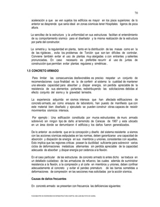 70

  aceleración a que se ven sujetos los edificios es mayor en los pisos superiores: de lo
  anterior se desprende que seria ideal en zonas sísmicas tener Hospitales ligeros de poca
  altura.

  La sencillez de la estructura y la uniformidad en sus estructuras facilitan el entendimiento
  de su comportamiento sísmico para el diseñador y la misma realización de la estructura
  por parte del constructor.

  La simetría y la regularidad en planta, tanto en la distribución de las masas como en la
  de las rigideces , evita los problemas de Torción que son tan difíciles de controlar.
  Conviene también evitar el uso de plantas muy alargadas o con entrantes y salientes
  pronunciadas. En caso necesario es preferible recurrir al uso de juntas de
  construcción que permitan evitar plantas regulares y simétricas .

1.5 CONCRETO ARMADO

   Para limitar las consecuencias desfavorables es preciso respetar un conjunto de
  recomendaciones cuya finalidad es la de conferir al sistema la cualidad de mantener
  una elevada capacidad para absorber y disipar energía, sin perdida apreciable de la
  resistencia de sus elementos portantes, redistribuyendo las solicitaciones debidas al
  efecto conjunto del sismo y la gravedad terrestre.

  La experiencia adquirida en sismos intensos que han afectado edificaciones de
  concreto armado, así como ensayos de laboratorio, han puesto de manifiesto que con
  este material bien diseñado y ejecutado se pueden construir obras capaces de resistir
  movimientos sísmicos intensos.

   Por ejemplo : Una edificación constituida por muros estructurales de muro armado
  sobrevivió sin ningún tipo de daño al terremoto de Caracas de 1967 y esta ubicado
  en un área donde se derrumbaron 4 edificios y los daños fueron generalizados.

  De lo anterior es evidente que en la concepción y diseño del sistema resistente a sismos
  con las acciones sísmicas estipuladas en las normas, deben garantizarse una capacidad de
  absorción y disipación de energía en sus miembros y uniones, consistentes con aquellas.
  Esto implica que las regiones criticas posean la ductilidad suficiente para sobrevivir varios
  ciclos de deformaciones inelásticas alternantes sin perdida apreciable de la capacidad
  adecuada de absorber y disipar energía por cedencia a la flexión.

  En el caso particular de las estructuras de concreto armado lo antes dicho se traduce en
  un detallado cuidadoso de las armaduras de refuerzo, las cuales además de suministrar
  resistencia a la flexión, a la compresión y al corte en miembros y uniones, deben confinar
  adecuadamente al concreto y evitar el pandeo prematuro de las barras sometidas a
  deformaciones de compresión en las secciones mas solicitadas por la acción sísmica.

  Causas de daños frecuentes

  En concreto armado se presentan con frecuencia las deficiencias siguientes:


  PLAN MAESTRO DE INVERSIONES EN INFRAESTRUCTURA HOSPITAL SAN JUAN BAUTISTA DE HUARAL
 