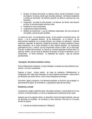 71


            Escasez de refuerzo transversal en regiones criticas (zonas de rotulación o zonas
            de empalme de barras), dando lugar al pandeo prematuro del refuerzo longitudinal
            o perdida de continuidad del elemento portante; los daños en columnas son mas
            frecuentes.
            Incapacidad de resistir al corte asociado a la cedencia por flexión; esta situación
            es típica en las denominadas columnas cortas;
            Empalmes en zonas inadecuadas
            Longitudes de anclaje insuficientes.
            Defectos de construcción y uso de materiales inadecuados, bien sea concreto de
            mal calidad, o aceros de poca ductilidad.

La manera de cubrir las incertidumbres propias de los posibles movimientos futuros del
terreno y de la respuesta dinámica de las edificaciones en el dominio de las
deformaciones inelásticas, es un armado eficiente que confiera a la edificación suficiente
resistencia, capacidad de absorción y disipación de energía. El sistema resistente a sismos
debe comportarse de un modo controlado, es decir requiere identificar los mecanismos
potenciales de ruina y verificar que los componentes críticos no fallen de un modo frágil.
Para ello se deben tener presente un conjunto de principios generales de diseño dúctil ; en
particular verificar que las zonas de disipación de energía se sitúen en elementos que no
comprometan en forma prematura la estabilidad del conjunto bajo las acciones
gravitacionales.


Concepción del sistema resistente a sismos.

Evitar configuraciones irregulares. La mejor estrategia es aquella que evita problemas cuya
solución no es bien comprendida.

Disponer el mayor número posible de líneas de resistencia. Preferiblemente, la
configuración final debe estar compuesta de varios sistemas estructurales unidos entre si
por elementos que actúan entre si como vínculos disipadores de energía.

Suministrar rigidez y resistencia a los elementos portantes en forma tal que se asegure el
aprovechamiento global de la resistencia y capacidad de absorción de energía.

Resistencia y armado

La resistencia y rigidez a diferentes altura del sistema resistente a sismos deben ser lo mas
uniforme, sin discontinuidades. Lo mismo es deseable para la distribución de las masas.

Asegurar que en las regiones criticas se desarrollen rotulas de longitud suficiente para que
las demandas de ductilidad de curvaturas no sean excesivas. Para ello en el concreto
armado se requiere.

            Concreto de suficiente resistencia > 200kg/cm2


PLAN MAESTRO DE INVERSIONES EN INFRAESTRUCTURA HOSPITAL SAN JUAN BAUTISTA DE HUARAL
 
