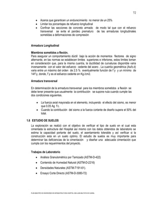 72

              Aceros que garanticen un endurecimiento no menor de un 25%
              Limitar los porcentajes de refuerzo longitudinal
              Confinar las secciones de concreto armado de modo tal que con el refuerzo
              transversal se evite el pandeo prematuro de las armaduras longitudinales
              sometidas a deformaciones de compresión


  Armadura Longitudinal

  Miembros sometidos a flexión.
  Para asegurar un comportamiento dúctil bajo la acción de momentos flectores de signo
  alternante, en las normas se establecen limites superiores e inferiores, estos limites toman
  en consideración que, para la misma cuantía, la ductilidad de curvaturas disponible varia
  inversamente con el valor del esfuerzo cedente del acero . La cuantía geométrica (As/b.d)
  varia entre un máximo del orden de 2.5 % eventualmente función de f´y y un mínimo de
  14/f´y, donde, f´y es el esfuerzo cedente en Kg./cm2.

  Armadura transversal

  En determinación de la armadura transversal para los miembros sometidos a flexión se
  debe tener presente que usualmente la contribución se supone nula cuando cumple las
  dos condiciones siguientes.

               La fuerza axial mayorada en el elemento, incluyendo el efecto del sismo, es menor
               que 0.05 Ag f’c.
               Cuando la contribución del sismo a la fuerza cortante de diseño supera el 50% del
               total.

1.6 ESTUDIO DE SUELOS
  La exploración se realizó con el objetivo de verificar el tipo de suelo en el cual esta
  cimentada la estructura del Hospital así mismo con los datos obtenidos de laboratorio se
  estima la capacidad portante del suelo, el asentamiento tolerable y así verificar si la
  construcción esta en un suelo optimo. El estudio de suelos es muy importante para
  determinar las deficiencias de la cimentación y diseñar una adecuada cimentación que
  cumpla con los requerimientos del proyecto.

  Trabajos de Laboratorio
              Análisis Granulométrico por Tamizado (ASTM-D-422)
              Contenido de Humedad Natural (ASTM-D-2216)
              Densidades Naturales (ASTM-T191-61).
              Ensayo Corte Directo (ASTM-D-3080-72)




  PLAN MAESTRO DE INVERSIONES EN INFRAESTRUCTURA HOSPITAL SAN JUAN BAUTISTA DE HUARAL
 