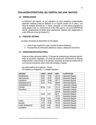 73

EVALUACION ESTRUCTURAL DEL HOSPITAL SAN JUAN BAUTISTA.

2.0 GENERALIDADES.

      La Edificación del Hospital es una edificación de varios pabellones independientes
      separados mediante juntas de dilatación en su mayoría constan de 01 pisos y una
      altura de entrepiso promedio de 3 metros construido en la de manera progresiva en
      varias etapas ( inicio su construcción en el año 1983 ) para su uso como CENTRO DE
      SALUD, posteriormente ha tenido varias ampliaciones, habiendo sido categorizado en
      el año 2006 con el nivel de Hospital II-2.

2.1 FASES DEL ESTUDIO.

    Las fases del estudio se desarrollaron en dos etapas:

                  Visita al lugar, Inspección ocular y revisión de planos existentes.
                  Procesamiento de información obtenida en campo y elaboración de informe.

2.2 CONFIGURACION ESTRUCTURAL.

       Existe en el área claramente definido 15 bloques de construcciones (ver plano adjunto).
       Estas se encuentran separadas por juntas de construcción conformando así bloques
       independientes, la zona donde no se aprecian claramente las juntas de construcción es
       en la zona de consultorios, esta lo hace más compleja e irregular.

       Se puede clasificar de la siguiente manera.
       05 unidades son irregulares y 11 unidades regulares

UNIDADES                                       LARGO         ANCHO            AREA     CLASIFICACION
Rehabilitación                                 22.60         10.90            246.34   Geometría Regular
Administración                                 15.50         14.35            222.42   Geometría Regular
Laboratorio                                    29.40         15.65            457.17   Geometría Regular
Hospitalización 01                             32.20         15.53            499.90   Geometría Regular
Hospitalización 02                                                            571.00   Geometría irregular
Corredor                                       68.30         3.15             215.14   Geometría Regular
Consultorio                                                                   512.14   Geometría Irregular
                                                                              265.78   Geometría Irregular
                                               18.26         5.03             89.73    Geometría Regular
                                                                              157.72   Geometría Irregular
                                               22.35         9.83             219.28   Geometría Regular
Cocina                                         17.20         15.55            267.45   Geometría Regular
Almacén                                        13.70         10.00            137.00   Geometría Regular
Cuarto de Maquinas                             20.28         8.00             162.20   Geometría Regular
Lavandería                                     17.80         6.50             115.70   Geometría Regular




PLAN MAESTRO DE INVERSIONES EN INFRAESTRUCTURA HOSPITAL SAN JUAN BAUTISTA DE HUARAL
 