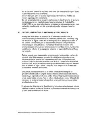 75

         En las columnas también se encuentra serias fallas por corte debido a la poca rigidez
         que manifiestan los muros confinantes.
         Se han observado fallas en las losas aligeradas que de no tomarse medidas de
         manera urgente pueden desplomarse.
         En este ambiente también se encuentra deficiencias en el confinamiento de los muros
         siendo este punto muy importante para el sistema estructural de ALBAÑILERIA
         CONFINADA, se han observado rajaduras verticales ente columnas de amarre y muro
         de ladrillo, probablemente hay sido construido primero las columnas y luego los
         muros.

2.3 PROCESO CONSTRUCTIVO Y MATERIALES DE CONSTRUCCION.

        No se puede tener certeza de la calidad de los materiales usados durante la
        construcción pero por inspección ocular sabemos que se ha usado ladrillos kig kong
        de 18 huecos de regular calidad. No se tiene registro de los agregados utilizados ni
        las canteras seleccionadas para tal efecto siendo un Hospital un lugar de suma
        importancia para la salud Publica y el único lugar de atención constante ante
        emergencias con consecuencias lamentables como, incendios, sismos, inundaciones
        debió tenerse estudios de los agregados así como un registro del Diseño de Mezcla
        del concreto.

        Tanto el cemento como los agregados son componentes fundamentales a la hora de
        construir, estas deben pasar por un control de calidad y cumplir con las normas
        técnicas necesarias para de esta manera asegurar el buen funcionamiento de la
        construcción y cumplir con las especificaciones técnicas. Un caso muy común en las
        construcciones es que en los planos se exige un concreto de fc=210kg/cm2 pero a la
        hora de construir se logra a lo mas 175kg/cm2 . Pues tampoco se ve un adecuado
        curado de los elementos estructurales.

        En cuanto al proceso constructivo no se tiene la certeza de haber seguido un
        procedimiento adecuado ni cumplido las especificaciones técnicas de cada material,
        estos influyen significativamente en la calidad del concreto produciéndose cangrejeras
        y baja resistencia del concreto. Para un estudio más detallado y preciso del estado del
        concreto y de los elementos estructurales de la construcción se recomienda realizar
        pruebas de diamantina.

       En la inspección del ambiente de Rehabilitación y Laboratorio se ha observado que las
        rajaduras provienen también del deficiente confinamiento que existente entre columna
        y muro observándose un corte vertical.




PLAN MAESTRO DE INVERSIONES EN INFRAESTRUCTURA HOSPITAL SAN JUAN BAUTISTA DE HUARAL
 