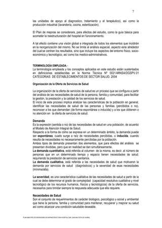 7

           las unidades de apoyo al diagnostico, tratamiento y el terapéutico), así como la
           producción industrial (lavandería, cocina, esterilización).

           El Plan de mejoras se considerara, para efectos del estudio, como la guía básica para
           acometer la reestructuración del hospital en funcionamiento.

           A tal efecto contiene una visión global e integrada de todos los elementos que incidirán
           en la reorganización del mismo. No se limita al análisis espacial, aspecto este alrededor
           del cual se centran los resultados, sino que incluye los aspectos del entorno físico, socio-
           económico y tecnológico, así como los medico-administrativos.


           TERMINOLOGÍA EMPLEADA.-
           La terminología empleada y los conceptos aplicados en este estudio están sustentados
           en definiciones establecidas en la Norma Técnica Nº 0021-MINSA/DGSPV.01
           CATEGORIAS DE ESTABLECIMIENTOS DE SECTOR SALUD. 2004

           Organización de la Oferta de Servicios de Salud

           La organización de la oferta de servicios de salud es un proceso que se configura a partir
           del análisis de las necesidades de salud de la persona, familia y comunidad, para facilitar
           la gestión, la prestación y la calidad de los servicios de salud.
           El inicio de este proceso implica analizar las características de la población en general,
           identificar las necesidades de salud de las personas y familias (percibidos o no),
           reconocer a los que demandan (de forma espontánea o inducida) y a los que obtienen o
           no atención en la oferta de servicios de salud.

           Demanda
           Es la expresión (sentida o no) de las necesidades de salud en una población, de acuerdo
           al Modelo de Atención Integral de Salud.
           Respecto a la forma de cómo se expresa en un determinado ámbito, la demanda puede
           ser espontánea, cuado surge a raíz de necesidades percibidas, o inducida, cuando
           resulta de necesidades no necesariamente percibidas por la población.
           Ambos tipos de demanda presentan dos elementos, que para efectos del análisis se
           presentan divididas, pero que en realidad se dan simultáneamente.
           La demanda cuantitativa, está referida al volumen de la misma, es decir, al número de
           personas que en un determinado tiempo y espacio tienen necesidades de salud,
           requiriendo la prestación de servicios sanitarios.
           La demanda cualitativa, está referida a las necesidades de salud que motivaron la
           demanda por servicios de salud (diagnósticos) y la severidad de esas necesidades
           (mínima/alta).

           La severidad, es una característica cualitativa de las necesidades de salud a partir de la
           cual se debe determinar el grado de complejidad (capacidad resolutiva cualitativa y nivel
           tecnológico de los recursos humanos, físicos y tecnológicos) de la oferta de servicios,
           necesarios para brindar siempre la respuesta adecuada que ella requiere.

           Necesidades de Salud
           Son el conjunto de requerimientos de carácter biológico, psicológico y social y ambiental
           que tiene la persona, familia y comunidad para mantener, recuperar y mejorar su salud
           así como alcanzar una condición saludable deseable.


PLAN MAESTRO DE INVERSIONES EN INFRAESTRUCTURA HOSPITAL SAN JUAN BAUTISTA DE HUARAL
 