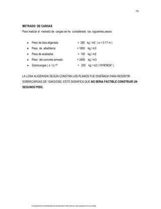 79



METRADO DE CARGAS
Para realizar el metrado de cargas se ha considerado los siguientes pesos:


       Peso de losa aligerada                                    = 280 kg / m2 ( e = 0.17 m )
       Peso de albañilería                                       = 1800 kg / m3
       Peso de acabados                                           = 100 kg / m2
       Peso del concreto armado                                  = 2400 kg / m3
       Sobrecargas ( s / c) 1º                                    = 200 kg / m2 ( VIVIENDA* )


LA LOSA ALIGERADA SEGÚN CONSTAN LOS PLANOS FUE DISEÑADA PARA RESISITIR
SOBRECARGAS DE 150KG/CM2. ESTO SIGNIFICA QUE NO SERIA FACTIBLE CONSTRUIR UN
SEGUNDO PISO.




       PLAN MAESTRO DE INVERSIONES EN INFRAESTRUCTURA HOSPITAL SAN JUAN BAUTISTA DE HUARAL
 
