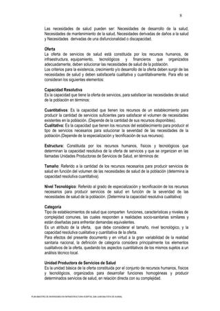 8

           Las necesidades de salud pueden ser: Necesidades de desarrollo de la salud,
           Necesidades de mantenimiento de la salud, Necesidades derivadas de daños a la salud
           y Necesidades derivadas de una disfuncionalidad o discapacidad.

           Oferta
           La oferta de servicios de salud está constituida por los recursos humanos, de
           infraestructura, equipamiento, tecnológicos y financieros que organizados
           adecuadamente, deben solucionar las necesidades de salud de la población.
           Los criterios para la existencia, crecimiento y/o desarrollo de la oferta deben surgir de las
           necesidades de salud y deben satisfacerla cualitativa y cuantitativamente. Para ello se
           consideran los siguientes elementos:

           Capacidad Resolutiva
           Es la capacidad que tiene la oferta de servicios, para satisfacer las necesidades de salud
           de la población en términos:

           Cuantitativos: Es la capacidad que tienen los recursos de un establecimiento para
           producir la cantidad de servicios suficientes para satisfacer el volumen de necesidades
           existentes en la población. (Depende de la cantidad de sus recursos disponibles).
           Cualitativa: Es la capacidad que tienen los recursos del establecimiento para producir el
           tipo de servicios necesarios para solucionar la severidad de las necesidades de la
           población.(Depende de la especialización y tecnificación de sus recursos).

           Estructura: Constituida por los recursos humanos, físicos y tecnológicos que
           determinan la capacidad resolutiva de la oferta de servicios y que se organizan en las
           llamadas Unidades Productoras de Servicios de Salud, en términos de:

           Tamaño: Referido a la cantidad de los recursos necesarios para producir servicios de
           salud en función del volumen de las necesidades de salud de la población (determina la
           capacidad resolutiva cuantitativa).

           Nivel Tecnológico: Referido al grado de especialización y tecnificación de los recursos
           necesarios para producir servicios de salud en función de la severidad de las
           necesidades de salud de la población. (Determina la capacidad resolutiva cualitativa)

           Categoría
           Tipo de establecimientos de salud que comparten funciones, características y niveles de
           complejidad comunes, las cuales responden a realidades socio-sanitarias similares y
           están diseñadas para enfrentar demandas equivalentes.
           Es un atributo de la oferta, que debe considerar el tamaño, nivel tecnológico, y la
           capacidad resolutiva cualitativa y cuantitativa de la oferta.
           Para efectos del presente documento y en virtud a la gran variabilidad de la realidad
           sanitaria nacional, la definición de categoría considera principalmente los elementos
           cualitativos de la oferta, quedando los aspectos cuantitativos de los mismos sujetos a un
           análisis técnico local.

           Unidad Productora de Servicios de Salud
           Es la unidad básica de la oferta constituida por el conjunto de recursos humanos, físicos
           y tecnológicos, organizados para desarrollar funciones homogéneas y producir
           determinados servicios de salud, en relación directa con su complejidad.



PLAN MAESTRO DE INVERSIONES EN INFRAESTRUCTURA HOSPITAL SAN JUAN BAUTISTA DE HUARAL
 