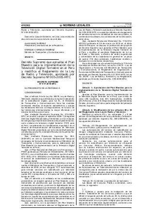 NORMAS LEGALES
El Peruano
Lima, lunes 29 de marzo de 2010416362
Radio y Televisión, aprobado por Decreto Supremo
Nº 005-2005-MTC.
Dado en la Casa de Gobierno, en Lima, a los veintiocho
días del mes de marzo del año dos mil diez.
ALAN GARCÍA PÉREZ
Presidente Constitucional de la República
ENRIQUE CORNEJO RAMÍREZ
Ministro de Transportes y Comunicaciones
474357-1
Decreto Supremo que aprueba el Plan
Maestro para la implementación de la
Televisión Digital Terrestre en el Perú
y modifica el Reglamento de la Ley
de Radio y Televisión, aprobado por
Decreto Supremo Nº 005-2005-MTC
DECRETO SUPREMO
Nº 017-2010-MTC
EL PRESIDENTE DE LA REPÚBLICA
CONSIDERANDO:
Que, el artículo 5 de la Ley No. 28278, Ley de Radio y
Televisión, establece que el Estado promueve el desarrollo
de la radiodifusión digital; para tal ﬁn, el Ministerio
de Transportes y Comunicaciones toma las medidas
necesarias relativas al espectro radioeléctrico y adopta
los estándares técnicos correspondientes, en función de
las tendencias internacionales, la mayor eﬁciencia y el
máximo beneﬁcio para el país;
Que, mediante Resolución Suprema No. 019-2009-
MTC se resolvió adoptar el estándar ISDB-T (Integrated
Services Digital Broadcasting Terrestrial) con las mejoras
tecnológicasquehubierealmomentodesuimplementación,
como sistema de televisión digital terrestre (TDT) para
el Perú, considerando los fundamentos expuestos en el
Informe de Recomendación del Estándar de Televisión
Digital Terrestre presentado por la Comisión Multisectorial
constituida para tal ﬁn, mediante Resolución Suprema No.
010-2007-MTC;
Que, mediante Resolución Suprema No. 082-
2009-MTC se creó la Comisión Multisectorial Temporal
encargada de formular recomendaciones al Ministerio de
Transportes y Comunicaciones, para la elaboración del
Plan Maestro de Implementación de la Televisión Digital
Terrestre en el Perú;
Que, el Plan Nacional de Atribución de Frecuencias –
PNAF, aprobado por Resolución Ministerial No. 187-2005-
MTC/03 y sus modiﬁcatorias, establecen que las bandas
470 - 608 y 614 - 698 MHz se encuentran atribuidas para
el servicio de radiodifusión por televisión que utiliza la
tecnología digital;
Que, de acuerdo a la información estadística con la que
cuenta el Ministerio de Transportes y Comunicaciones, a
diciembre de 2009, se han otorgado 1371 autorizaciones
para brindar servicios de radiodifusión por televisión
basados en tecnología analógica a nivel nacional, de las
cuales 873 corresponden a la banda de VHF y 498 a la
banda de UHF;
Que, en atención a lo señalado en los considerandos
precedentes, se requiere aprobar un Plan Maestro, como
instrumento de planiﬁcación que incorpore las medidas
necesarias para normar y promover la digitalización de los
servicios de radiodifusión por televisión de señal abierta en
el país y facilitar la transición de los servicios de radiodifusión
por televisión analógica a la prestación de estos servicios
con tecnología digital terrestre, para cuya elaboración se ha
tomado en cuenta las recomendaciones contenidas en el
Informe de la Comisión Multisectorial Temporal creada por
Resolución Suprema No. 082-2009-MTC;
Que, asimismo, con la aprobación del Plan Maestro
mencionado, es necesario adecuar el Reglamento de la
Ley de Radio y Televisión aprobado por Decreto Supremo
No. 005-2005-MTC, en aspectos referidos al otorgamiento
de autorizaciones en la modalidad de concurso público, el
contenido de las Bases, las condiciones de la renovación,
entre otros;
Que, mediante Resolución Ministerial No. 115-2010-
MTC/03 publicada el 09 de marzo de 2010 en el diario
oﬁcial El Peruano, se dispuso la publicación del proyecto
de Decreto Supremo que aprueba el Plan Maestro para
la Implementación de la Televisión Digital Terrestre en
el Perú y modiﬁca el precitado Reglamento de la Ley
de Radio y Televisión, a efectos de recibir sugerencias
y comentarios de la ciudadanía en general en un plazo
de quince (15) días calendario, habiéndose recibido y
evaluado los comentarios respectivos;
De conformidad con el numeral 8 del artículo 118 de la
Constitución Política del Perú, la Ley No. 29370 – Ley de
Organización y Funciones del Ministerio de Transportes
y Comunicaciones, el Reglamento de Organización y
Funciones del Ministerio deTransportes y Comunicaciones
aprobado por Decreto Supremo No. 021-2007-MTC, la Ley
No. 28278 - Ley de Radio y Televisión y su Reglamento,
aprobado por Decreto Supremo No. 005-2005-MTC;
DECRETA:
Artículo 1.- Aprobación del Plan Maestro para la
implementación de la Televisión Digital Terrestre en
el Perú
Aprobar el Plan Maestro para la Implementación de
la Televisión Digital Terrestre en el Perú, que consta de
cinco (05) Capítulos, tres (03) Subcapítulos, veintitrés
(23) Artículos y tres (03) Disposiciones Complementarias
Finales, el mismo que forma parte integrante del presente
Decreto Supremo.
Artículo 2.- Modiﬁcación de los artículos 40 y 43
del Reglamento de la Ley de Radio y Televisión
Modiﬁcar el artículo 40 y los numerales 7 y 8 del
artículo 43 del Reglamento de la Ley de Radio y Televisión,
aprobado por Decreto Supremo No. 005-2005-MTC, en
los siguientes términos:
“Artículo 40.-Otorgamiento de autorizaciones por
Concurso Público y plazo para su realización
Las autorizaciones del servicio de radiodifusión se
otorgan obligatoriamente mediante Concurso Público,
cuando la cantidad de frecuencias o canales disponibles
en una misma banda y localidad, es menor al número de
solicitudes admitidas.
Asimismo, las nuevas autorizaciones para el
servicio de radiodifusión por televisión se otorgarán
por Concurso Público. Excepcionalmente, siempre
que no hubiera restricciones de espectro, se podrá
otorgar a pedido de parte, nuevas autorizaciones para
la prestación del servicio de radiodifusión por televisión
con tecnología analógica, cuando esta decisión
promueva el desarrollo del servicio en áreas rurales,
de preferente interés social o en zonas de frontera; de
acuerdo a las condiciones, plazos y en las localidades
que establezca el Ministerio.
En el mes de enero de cada año, la Dirección General
de Autorizaciones en Telecomunicaciones elaborará un
cronograma para la realización de por lo menos dos (2)
Concursos Públicos anuales, dependiendo del número de
localidades cuyas autorizaciones se otorgarán por dicho
mecanismo.”
“Artículo 43.-Contenido y aprobación de las bases
Las Bases del Concurso Público contendrán, como
mínimo, lo siguiente:
(…)
7. Criterios y pautas para la evaluación de las
ofertas. Tratándose de los concursos públicos a que se
reﬁere el segundo párrafo del artículo 40, la oferta podrá
consistir en una oferta económica y/o en el desarrollo e
implementación de un proyecto integral para promover el
desarrollo de la televisión digital terrestre, conforme a los
criterios que se establezcan para tal ﬁn.
 