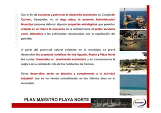 1. Antecedentes   Con el fin de sustentar y potenciar el desarrollo económico de Ciudad del
                                                                    econó
                  Carmen, Campeche, en el largo plazo; la presente Administración
                  Carmen,                       plazo;             Administració
                  Municipal propone detonar algunos proyectos estratégicos que permitan
                                                              estraté
                  orientar en un futuro la economía de la entidad hacia el sector servicios
                                           economí
                  como alternativa a las actividades relacionadas con la explotación del
                                                                         explotació
                  petróleo.
                  petró



                  A partir del potencial natural existente en el municipio se prevé
                                                                              prevé
                  desarrollar los proyectos turísticos de Isla Aguada, Atasta y Playa Norte
                                            turí
                  los cuales fomentarán el crecimiento económico y en consecuencia la
                             fomentará                 econó
                  mejora en la calidad de vida de los habitantes de Carmen.


                  Estos desarrollos serán un atractivo y complemento a la actividad
                                    será
                  industrial que se ha venido consolidando en los últimos años en el
                                                                          añ
                  municipio.




                    PLAN MAESTRO PLAYA NORTE
 