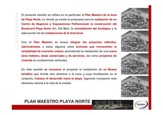 OBJETIVOS Y ALCANCES
      1. Antecedentes   El presente estudio se refiere en lo particular al Plan Maestro de la zona
                        de Playa Norte, en donde ya existe la propuesta para la realización de un
                                 Norte,                                         realizació
                        Centro de Negocios y Exposiciones Polifuncional, la construcción del
                                                                            construcció
                        Boulevard Playa Norte (Av. Del Mar), la remodelación del Zoológico y la
                                                                remodelació      Zooló
                        adecuación de las instalaciones de la feria local.
                        adecuació


                        Con el Plan Maestro se busca integrar los proyectos referidos,
                                                                            referidos,
                        adicionándose a estos algunos otras acciones que incrementen la
                        adicioná
                        rentabilidad de inversión urbana, permitiendo la instalación de una nueva
                                        inversió urbana,                 instalació
                        zona hotelera, áreas comerciales y de servicios, así como proyectos de
                                                              servicios, así
                        vivienda en condominios verticales.


                        En este sentido se incorpora al proyecto la instalación de un Museo
                                                                    instalació
                        temático que brinde otro atractivo a la zona y cuya localización en el
                        temá                                                localizació
                        conjunto, induzca el desarrollo hacia la playa, logrando incorporar este
                                                                 playa,
                        elemento natural a la vida de la ciudad.




                          PLAN MAESTRO PLAYA NORTE
 