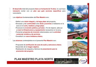 DESCRIPCIÓN DEL ESTUDIO
   2. Objetivos y alcances   El desarrollo total del proyecto tiene un horizonte de 15 años, lo cual hace
                                                                       guí
                                                                                       añ os,
                             necesario contar con un plan que guíe acciones específicas para
                                                                                        especí
                             concretarlo.

                             Los objetivos fundamentales del Plan Maestro son:

                                •Definir una visión integral y de largo plazo del proyecto.
                                              visió
                                •Encauzar y dar continuidad a las obras y acciones a realizarse en la
                                 zona en el corto, mediano y largo plazo.
                                                                     plazo.
                                •Promover la inversión pública y privada a fin de mejorar, adecuar
                                               inversió
                                 y crear la infraestructura y equipamiento necesarios en la zona.
                                •Fomentar proyectos de inversión relacionados con la actividad
                                                          inversió
                                 comercial, turística y de servicios.
                                              turí
                                •Constituir un nuevo emblema urbano.
                                                                urbano.

                             Los alcances contemplados en el presente Plan Maestro son:

                                •Propuesta de zonificación de usos de suelo y estructura urbana.
                                               zonificació                               urbana.
                                •Desarrollo de la imagen objetivo.
                                                          objetivo.
                                •Realización de maqueta y láminas de presentación para la
                                 Realizació                lá        presentació
                                 promoción del proyecto.
                                 promoció




                               PLAN MAESTRO PLAYA NORTE
 
