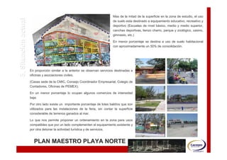 Mas de la mitad de la superficie en la zona de estudio, el uso

3. Situación actual                                                            de suelo esta destinado a equipamiento educativo, recreativo y
                                                                               deportivo (Escuelas de nivel básico, medio y medio superior,
                                                                                                            bá
                                                                               canchas deportivas, lienzo charro, parque y zoológico, casino,
                                                                                                                           zooló
                                                                               gimnasio, etc.)

                                                                               En menor porcentaje se destina a uso de suelo habitacional
                                                                               con aproximadamente un 50% de consolidación.
                                                                                                              consolidació




                      En proporción similar a la anterior se observan servicios destinadas a
                          proporció
                      oficinas y asociaciones civiles.

                      (Casas sede de la CMIC, Consejo Coordinador Empresarial, Colegio de
                      Contadores, Oficinas de PEMEX).

                      En un menor porcentaje lo ocupan algunos comercios de intensidad
                      baja.

                      Por otro lado existe un importante porcentaje de lotes baldíos que son
                                                                             baldí
                      utilizados para las instalaciones de la feria, sin contar la superficie
                                                                                   superficie
                      considerable de terrenos ganados al mar.

                      Lo que nos permite proponer un ordenamiento en la zona para usos
                      compatibles que por un lado complementen el equipamiento existente y
                                                                               existente
                      por otra detonar la actividad turística y de servicios.
                                                    turí


                        PLAN MAESTRO PLAYA NORTE
 