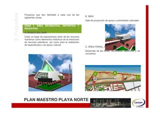 5. Proyectos   Proyectos que den identidad a cada una de las
               siguientes zonas:
                                                                      B. IMAX
                                                                      Sala de proyección de apoyo a actividades culturales
                                                                              proyecció

               ZONA 1. ÁREA RECREATIVA, DEPORTIVA Y
               EDUCATIVA
               A. MUSEO DEL MAR
               Crear un lugar de exposiciones tanto de los recursos
               marítimos como elementos históricos de la extracción
               marí                        histó          extracció
               de recursos petroleros, así como para la realización
                                       así               realizació
               de espectáculos y de apoyo cultural.
                  espectá
                                                                      C. ÁREA FERIAL, DEPORTIVA Y RECREATIVA
                                                                      Desarrollo de las ferias, actividades deportivas y de
                                                                      conciertos




                                                                                A                B
                                                                                                                       C




               PLAN MAESTRO PLAYA NORTE
 