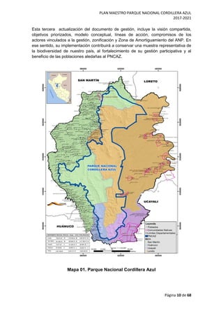 PLAN MAESTRO PARQUE NACIONAL CORDILLERA AZUL
2017-2021
Página 10 de 68
Esta tercera actualización del documento de gestión, incluye la visión compartida,
objetivos priorizados, modelo conceptual, líneas de acción, compromisos de los
actores vinculados a la gestión, zonificación y Zona de Amortiguamiento del ANP. En
ese sentido, su implementación contribuirá a conservar una muestra representativa de
la biodiversidad de nuestro país, al fortalecimiento de su gestión participativa y al
beneficio de las poblaciones aledañas al PNCAZ.
Mapa 01. Parque Nacional Cordillera Azul
 