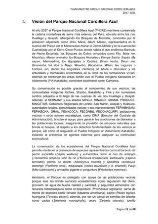 PLAN MAESTRO PARQUE NACIONAL CORDILLERA AZUL
2017-2021
Página 11 de 68
I. Visión del Parque Nacional Cordillera Azul
Al año 2037 el Parque Nacional Cordillera Azul (PNCAZ) mantiene conservada
la cadena montañosa de selva más extensa del Perú, ubicada entre los ríos
Huallaga y Ucayali; albergando los Bosques de Montaña, conocidos por la
población adyacente como Urku, Maná, Bäshi, Manan, representados en la
cuenca del Pisqui por el Mananxawe manan o Cerros Motelo y en la cuenca del
Cushabatay por el Cerro Cinco Puntos donde habita el ave endémica Barbudo
de Pecho Escarlata; los Bosques de Colina conocidos como Filu, Mata me,
Mauishpo, Manan animabo; los Bosques Aluviales o Pampa Sacha, Sapan, Me
sapan, Maimasëme; los Aguajales o Cochas, Binan nexba, Binun me,
Binonexba; los ríos o Mayo, Weanbo, Bácacama, Wëan; las Lagunas o
Cochas, Ian, Xanto; los singulares Pantanos de Altura u Oconales; y los
Arbustales y Herbazales encontrados en la cima de las formaciones Vivian;
además de conservar las áreas donde vive el Pueblo Indígena Kakataibo en
Aislamiento (PIA Kakataibo) conocidos localmente como Camanos.
Su conservación es posible gracias al compromiso de sus vecinos, las
comunidades indígenas Kichwa, Shipibo, Kakataibo y Yine y los numerosos
centros poblados a lo largo de las cuencas de los ríos Huallaga y Ucayali.
Además, el SERNANP y sus aliados MINCU, MINAGRI, MINAM, PRODUCE,
MINCETUR, Gobiernos Regionales de Loreto, San Martín, Ucayali y Huánuco,
autoridades locales, comunidades nativas y sus representantes FEPIKBHSAM,
FEPIKECHA, ORAU, FENACOCA, FECONBU, FECONACURPI, poblaciones
vecinas y otros actores estratégicos, como CIMA (Ejecutor del Contrato de
Administración), brindan el apoyo para generar las condiciones de bienestar a
las poblaciones locales, asegurando la provisión de recursos naturales que
brinda el bosque, el respeto a los derechos fundamentales de los vecinos al
parque, así como el resguardo al Pueblo Indígena en Aislamiento Kakataibo,
evitando la presencia de agentes externos para asegurar su continuidad
sociocultural.
La conservación de los ecosistemas del Parque Nacional Cordillera Azul
permite mantener la presencia de especies representativas como el barbudo de
pecho escarlata (Capito wallacei) y vulnerables como el oso de anteojos
(Tremarctos ornatus), lobo de río (Pteronura brasiliensis), sachavaca (Tapirus
terrestris), perros de monte (Atelocynus microtis y Speothos venaticus),
otorongo (Panthera onca), maquizapa (Ateles belzebuth y A. chamek), Paujil
(Mitu tuberosum) y armadillo gigante o yungunturo (Priodontes maximus).
Asimismo, el Parque es protegido con apoyo de las poblaciones vecinas
porque este les brinda servicios ecosistémicos como regulación del clima,
provisión de agua de buena calidad y cantidad, y seguridad alimentaria con
recursos hidrobiológicos como el boquichico (Prochilodus nigricans), carne de
monte de especies como venado (Mazama americana), sajino (Pecari tajacu),
huangana (Tayassu pecari); además, por ser un banco de semillas de árboles
como caoba (Swietenia macrophylla), cedro (Cedrela odorata), tornillo
 