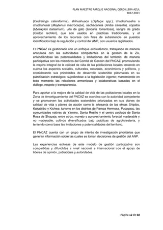 PLAN MAESTRO PARQUE NACIONAL CORDILLERA AZUL
2017-2021
Página 12 de 68
(Cedrelinga cateniformis), shihuahuaco (Dipteryx spp.), chuchuhuasha o
chuchuhuasi (Maytenus macrocarpa), sachacanela (Aniba canelilla), copaiba
(Myroxylon balsamum), uña de gato (Uncaria tomentosa), sangre de grado
(Croton lechleri), que son usados en prácticas tradicionales, y el
aprovechamiento de los recursos con fines de subsistencia en puestos
identificados bajo la regulación y control del ANP, con usuarios registrados.
El PNCAZ es gestionado con un enfoque ecosistémico, trabajando de manera
articulada con las autoridades competentes en la gestión de la ZA,
entendiéndose las potencialidades y limitaciones del territorio; de manera
participativa con los miembros del Comité de Gestión del PNCAZ; promoviendo
la mejora integral de la calidad de vida de las poblaciones locales teniendo en
cuenta los aspectos sociales, culturales, naturales, económicos y políticos, y
considerando sus prioridades de desarrollo sostenible plasmadas en su
planificación estratégica; sujetándose a la legislación vigente; manteniendo en
todo momento las relaciones armoniosas y colaborativas basadas en el
diálogo, respeto y transparencia.
Para aportar a la mejora de la calidad de vida de las poblaciones locales en la
Zona de Amortiguamiento del PNCAZ se coordina con la autoridad competente
y se promueven las actividades sostenibles priorizadas en sus planes de
calidad de vida y planes de acción como la artesanía de las etnias Shipibo,
Kakataibo y Kichwa; turismo en los distritos de Pampa Hermosa, Pucayacu, las
comunidades nativas de Yamino, Santa Rosillo y el centro poblado de Santa
Rosa de Shapaja, entre otros; manejo y aprovechamiento forestal maderable y
no maderable; cultivos diversificados bajo prácticas de agroforestería, y
teniendo como base las limitaciones y potencialidades del territorio.
El PNCAZ cuenta con un grupo de interés de investigación prioritarias que
generan información sobre las cuales se toman decisiones de gestión del ANP.
Las experiencias exitosas de este modelo de gestión participativa son
compartidas y difundidas a nivel nacional e internacional con el apoyo de
líderes de opinión, pobladores y autoridades.
 